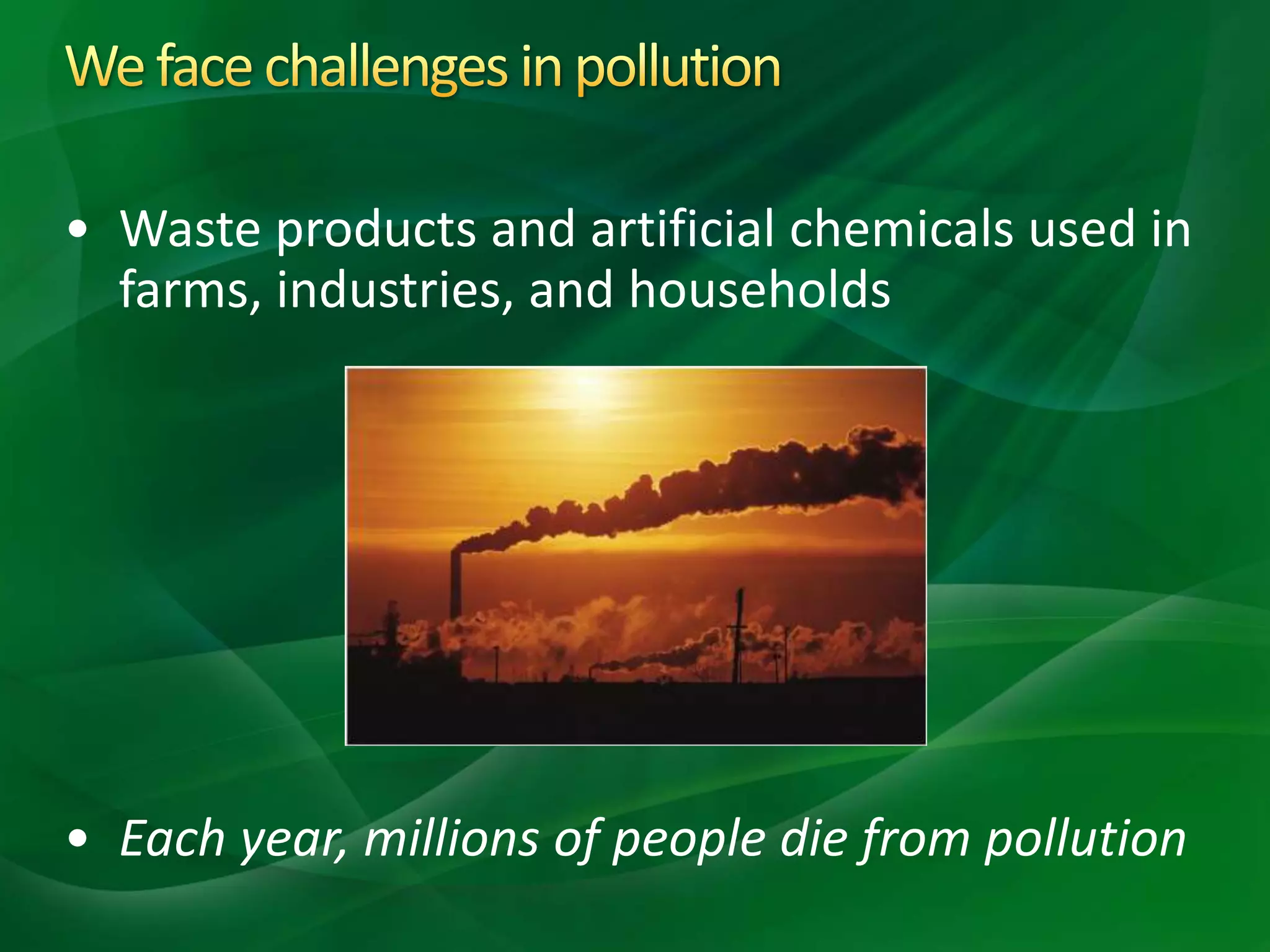 • Waste products and artificial chemicals used in
farms, industries, and households
• Each year, millions of people die from pollution
 