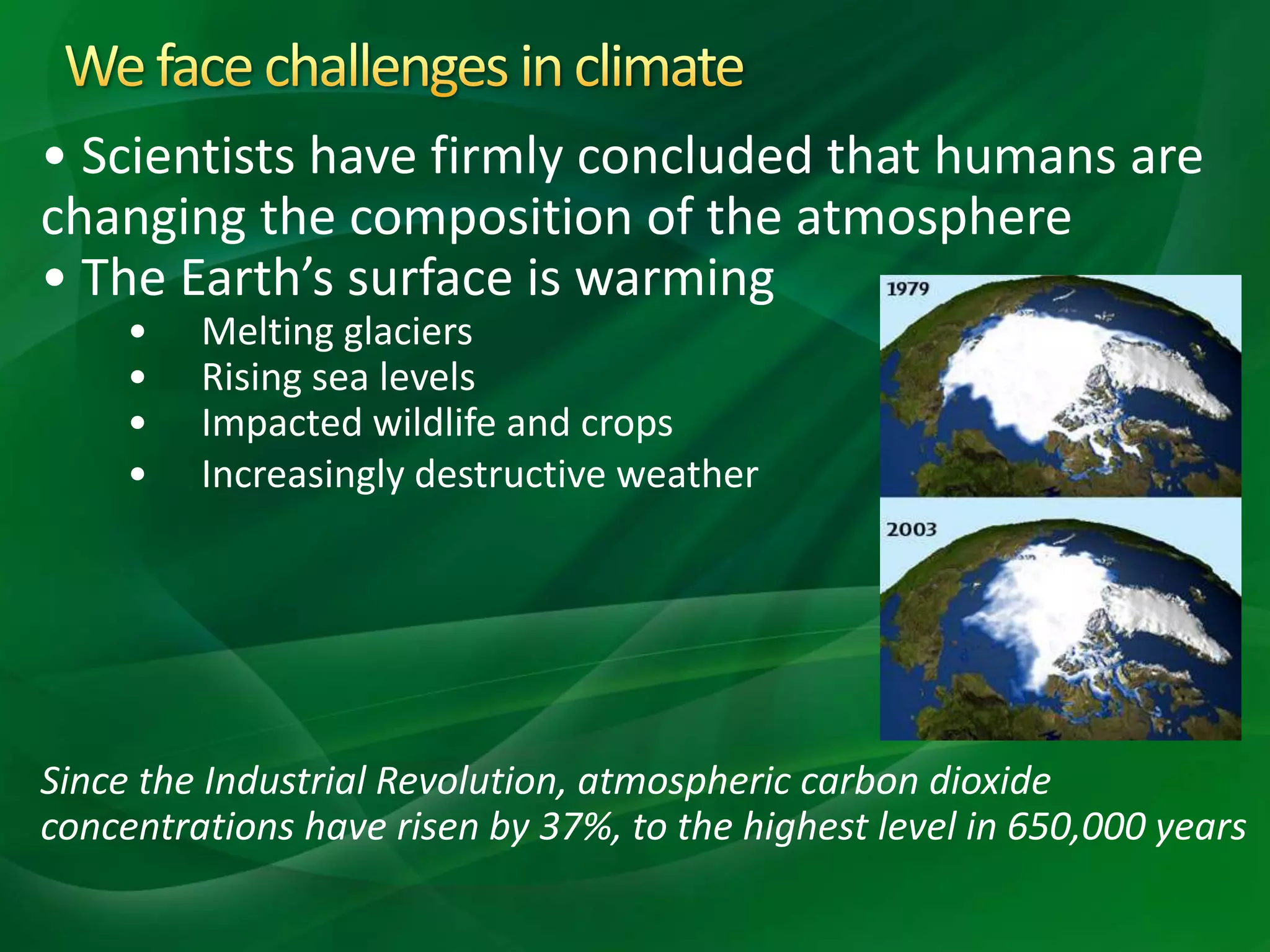 • Scientists have firmly concluded that humans are
changing the composition of the atmosphere
• The Earth’s surface is warming
• Melting glaciers
• Rising sea levels
• Impacted wildlife and crops
• Increasingly destructive weather
Since the Industrial Revolution, atmospheric carbon dioxide
concentrations have risen by 37%, to the highest level in 650,000 years
 