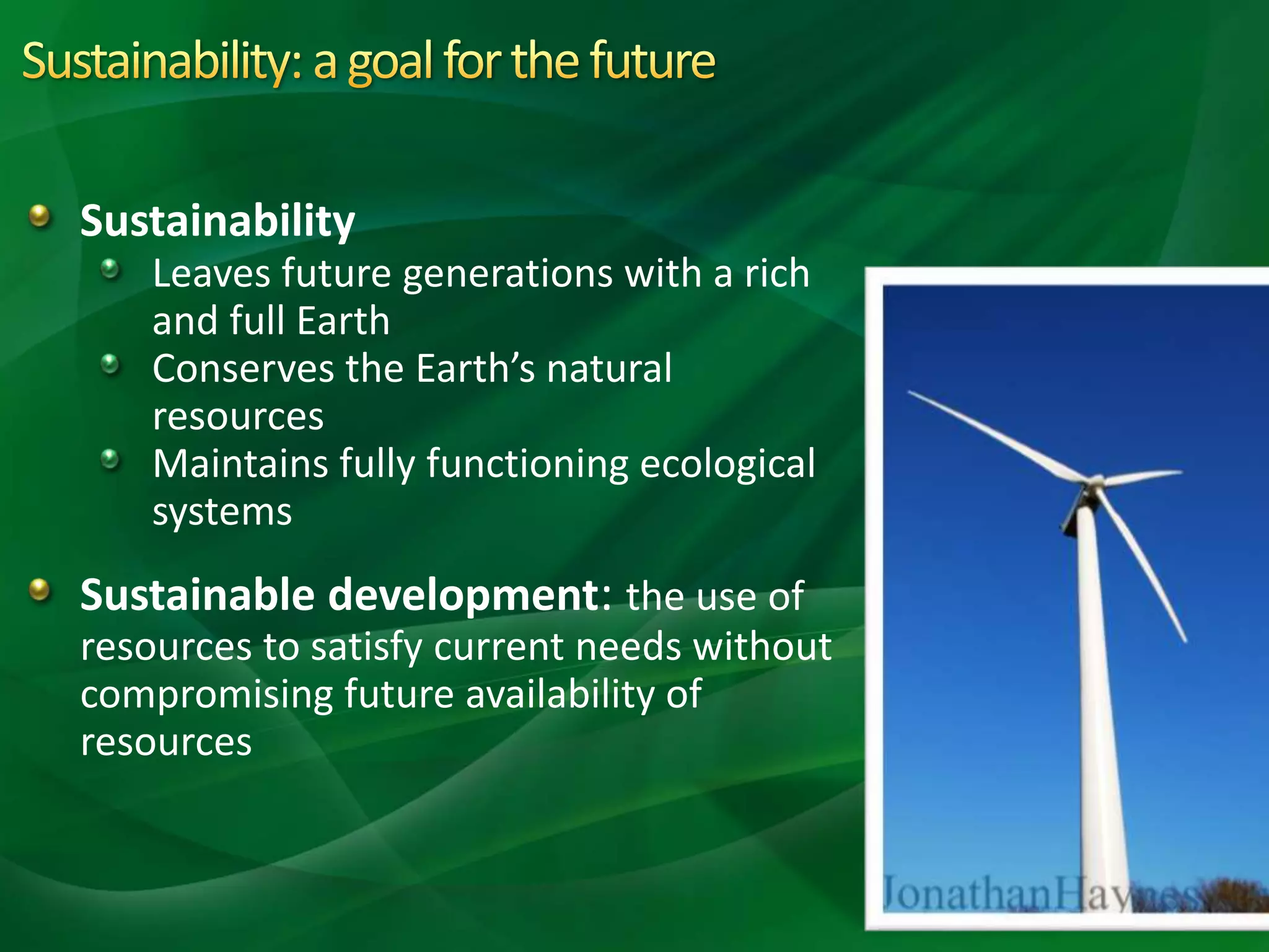 Sustainability
Leaves future generations with a rich
and full Earth
Conserves the Earth’s natural
resources
Maintains fully functioning ecological
systems
Sustainable development: the use of
resources to satisfy current needs without
compromising future availability of
resources
 