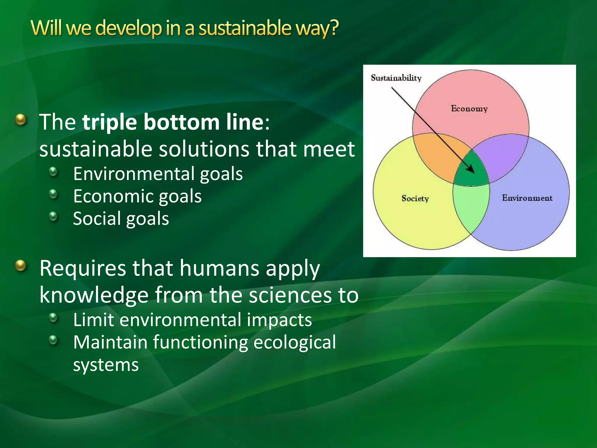 The triple bottom line:
sustainable solutions that meet
Environmental goals
Economic goals
Social goals
Requires that humans apply
knowledge from the sciences to
Limit environmental impacts
Maintain functioning ecological
systems
 