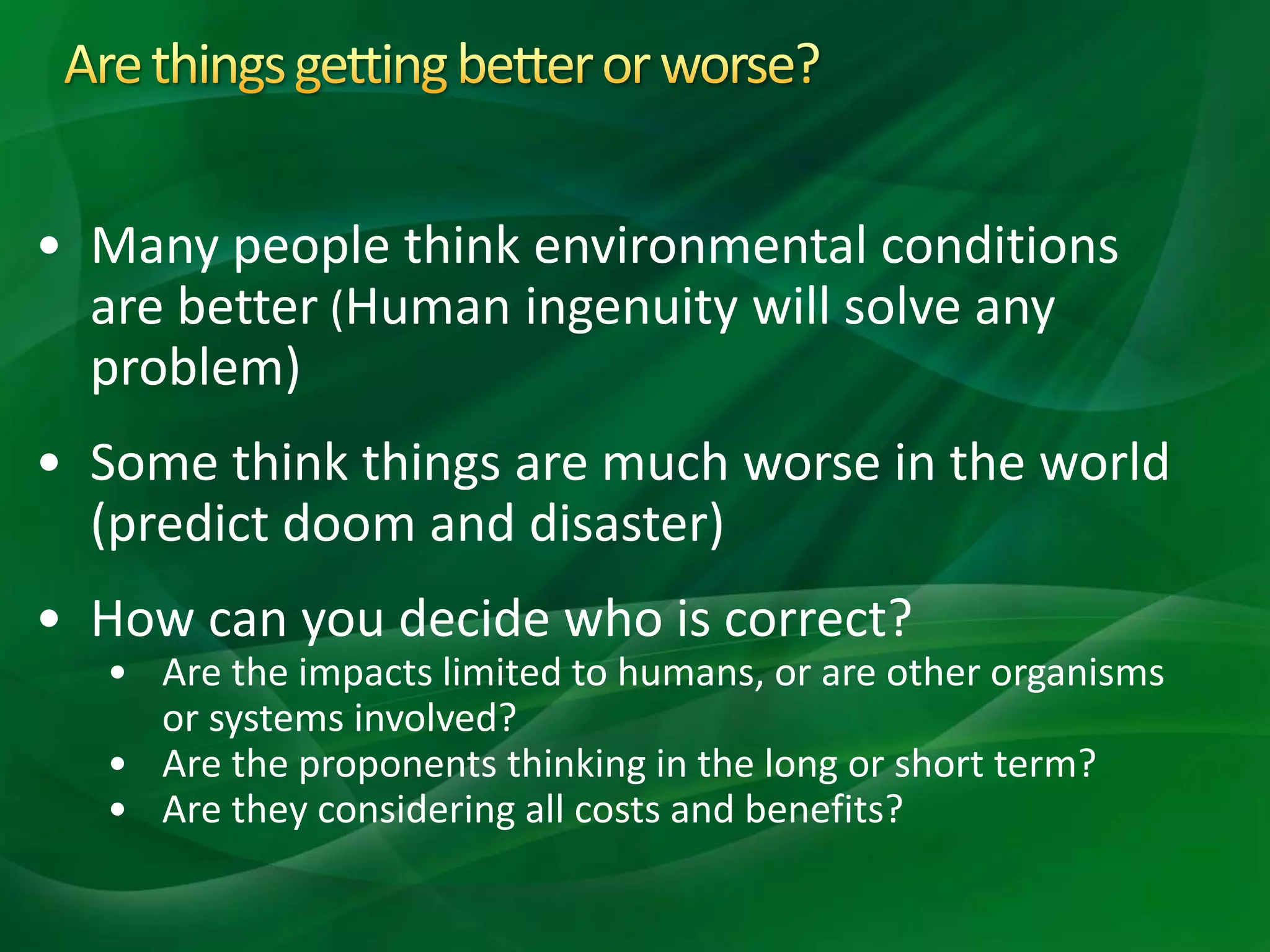 • Many people think environmental conditions
are better (Human ingenuity will solve any
problem)
• Some think things are much worse in the world
(predict doom and disaster)
• How can you decide who is correct?
• Are the impacts limited to humans, or are other organisms
or systems involved?
• Are the proponents thinking in the long or short term?
• Are they considering all costs and benefits?
 