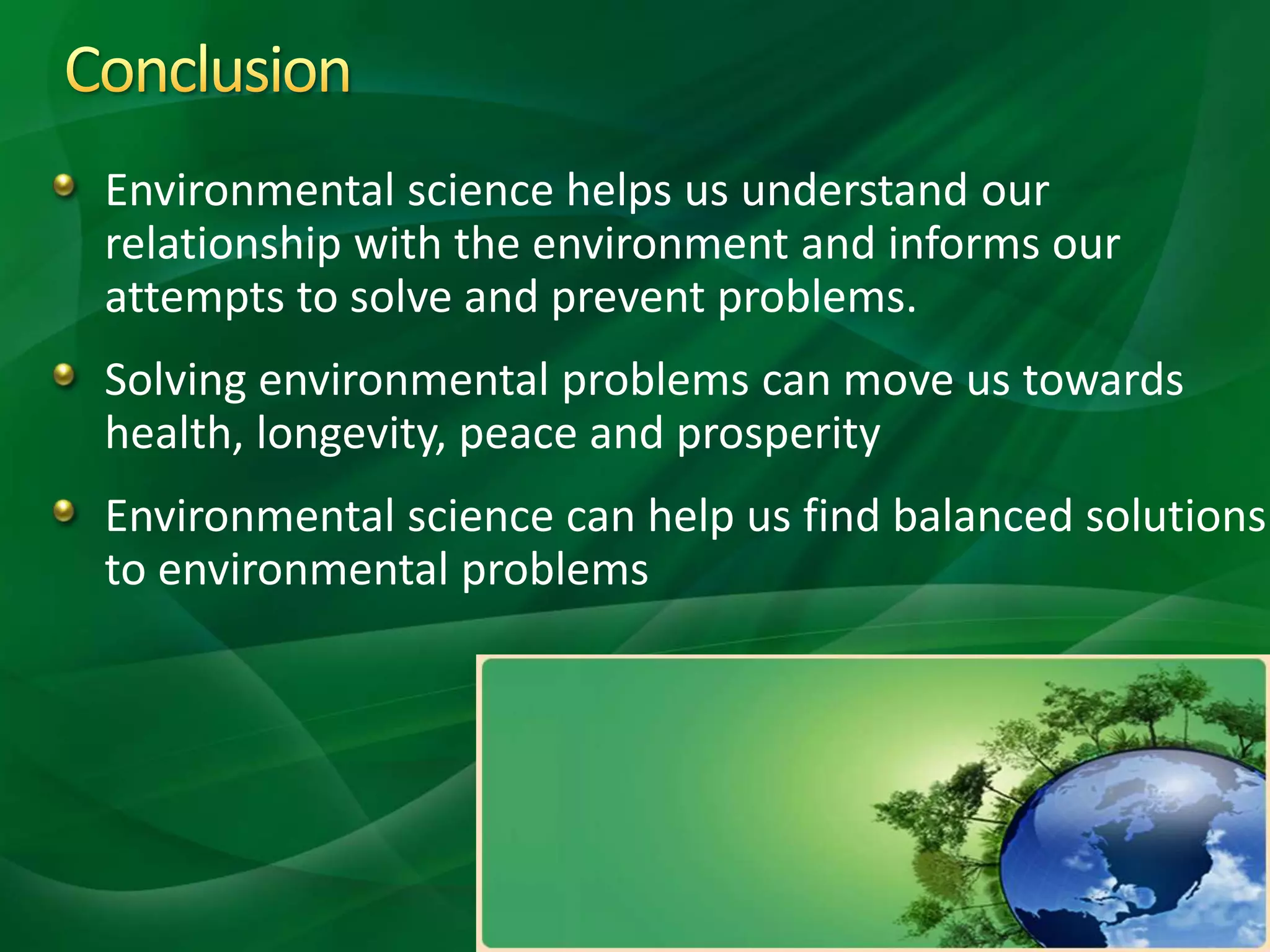 Environmental science helps us understand our
relationship with the environment and informs our
attempts to solve and prevent problems.
Solving environmental problems can move us towards
health, longevity, peace and prosperity
Environmental science can help us find balanced solutions
to environmental problems
 