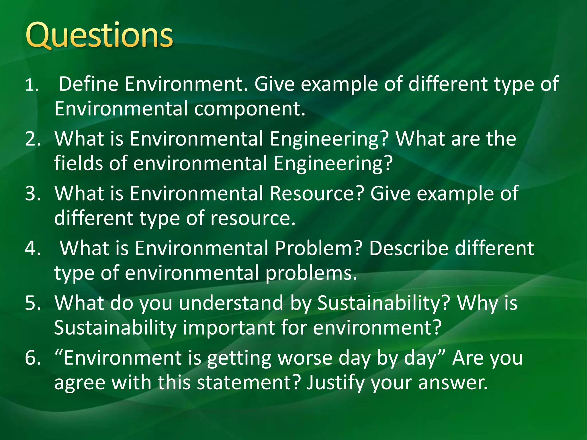 1. Define Environment. Give example of different type of
Environmental component.
2. What is Environmental Engineering? What are the
fields of environmental Engineering?
3. What is Environmental Resource? Give example of
different type of resource.
4. What is Environmental Problem? Describe different
type of environmental problems.
5. What do you understand by Sustainability? Why is
Sustainability important for environment?
6. “Environment is getting worse day by day” Are you
agree with this statement? Justify your answer.
 