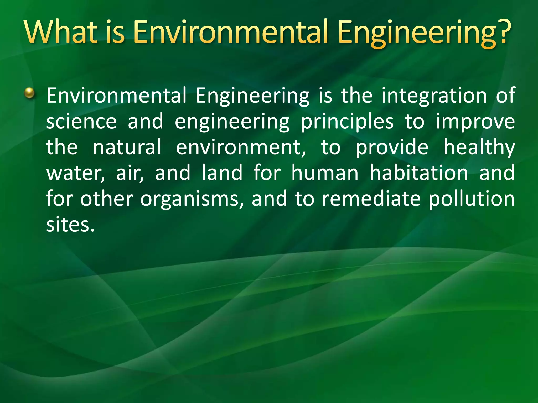 Environmental Engineering is the integration of
science and engineering principles to improve
the natural environment, to provide healthy
water, air, and land for human habitation and
for other organisms, and to remediate pollution
sites.
 