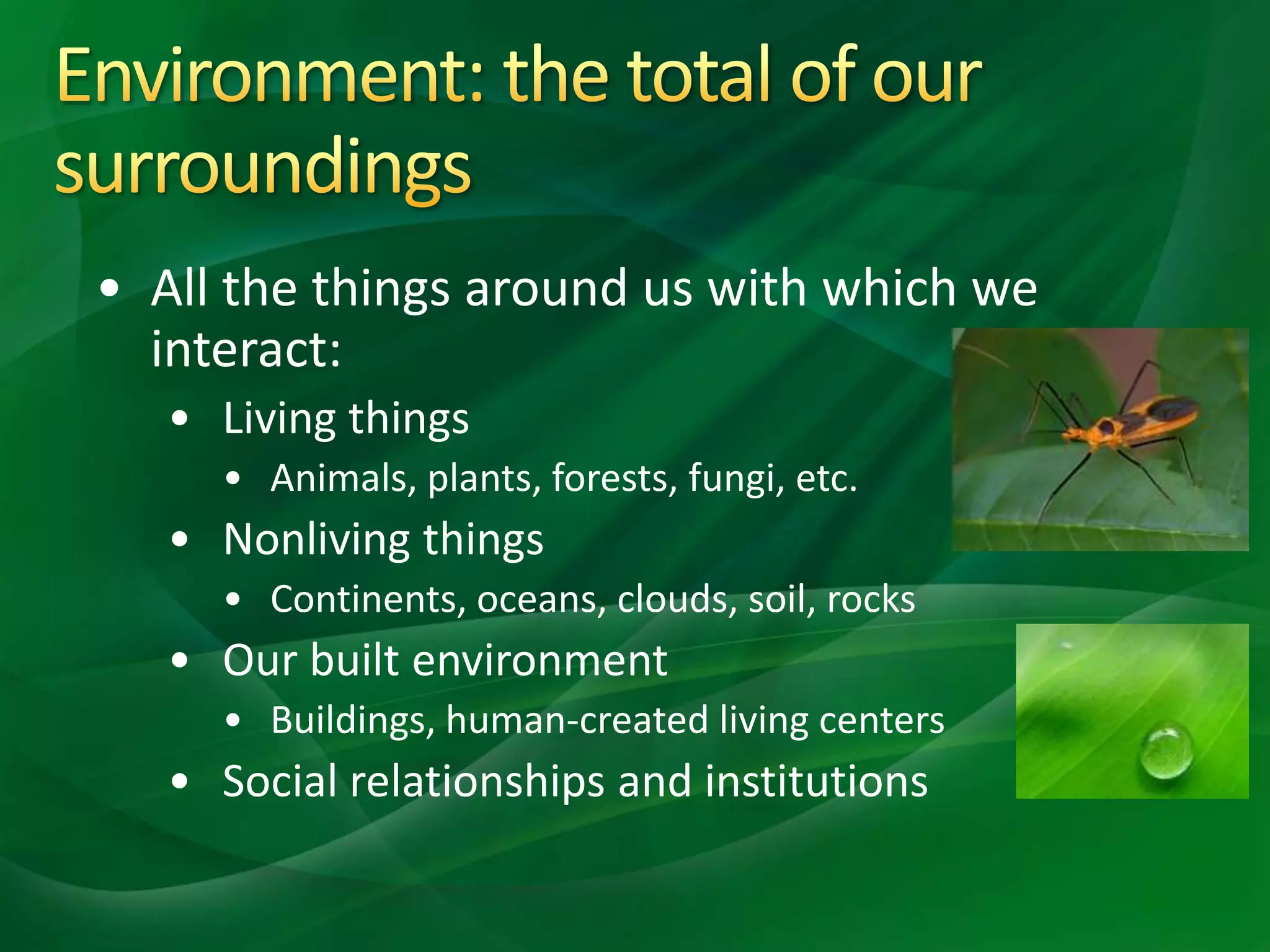 • All the things around us with which we
interact:
• Living things
• Animals, plants, forests, fungi, etc.
• Nonliving things
• Continents, oceans, clouds, soil, rocks
• Our built environment
• Buildings, human-created living centers
• Social relationships and institutions
 