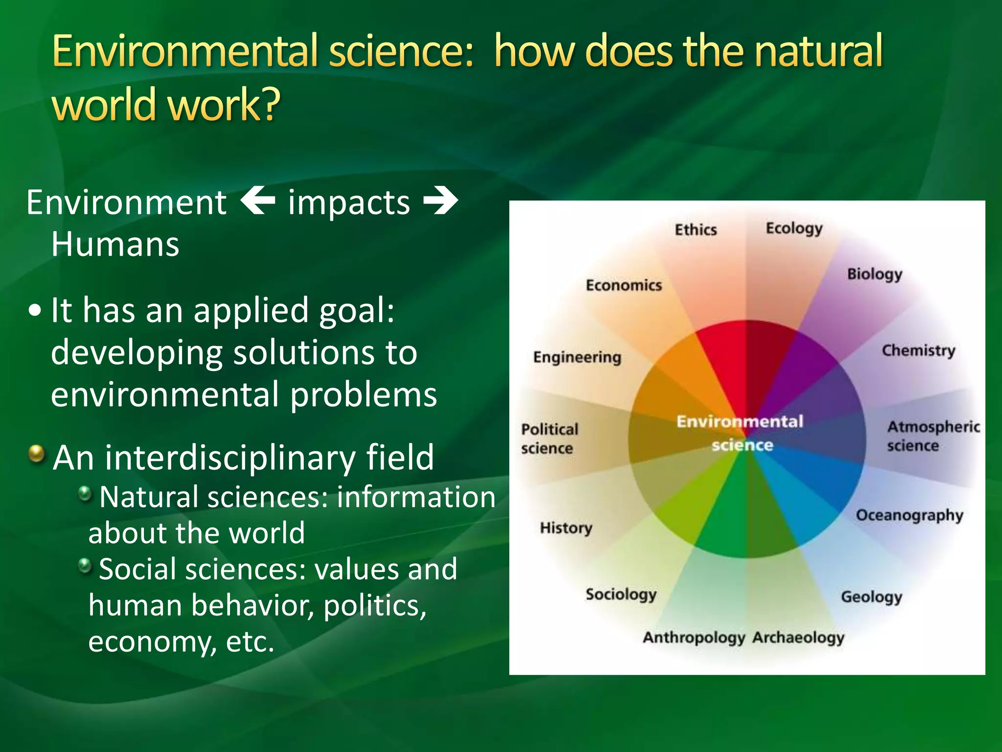 Environment  impacts 
Humans
•It has an applied goal:
developing solutions to
environmental problems
An interdisciplinary field
Natural sciences: information
about the world
Social sciences: values and
human behavior, politics,
economy, etc.
 