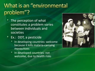 The perception of what
constitutes a problem varies
between individuals and
societies
Ex.: DDT, a pesticide
In developing countries: welcome
because it kills malaria-carrying
mosquitoes
In developed countries: not
welcome, due to health risks
 