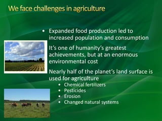 • Expanded food production led to
increased population and consumption
• It’s one of humanity’s greatest
achievements, but at an enormous
environmental cost
• Nearly half of the planet’s land surface is
used for agriculture
• Chemical fertilizers
• Pesticides
• Erosion
• Changed natural systems
 