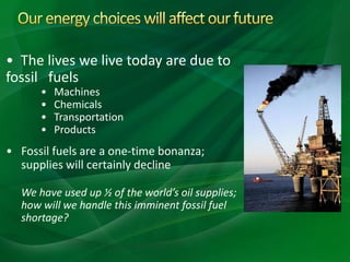 • The lives we live today are due to
fossil fuels
• Machines
• Chemicals
• Transportation
• Products
• Fossil fuels are a one-time bonanza;
supplies will certainly decline
We have used up ½ of the world’s oil supplies;
how will we handle this imminent fossil fuel
shortage?
 