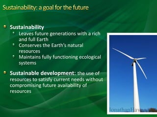Sustainability
Leaves future generations with a rich
and full Earth
Conserves the Earth’s natural
resources
Maintains fully functioning ecological
systems
Sustainable development: the use of
resources to satisfy current needs without
compromising future availability of
resources
 