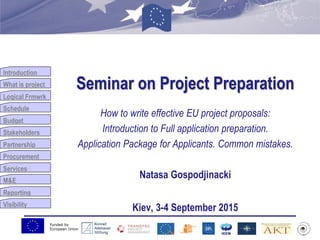 Funded by
European Union
Introduction
What is project
Logical Frmwrk
Schedule
Budget
Stakeholders
Partnership
Procurement
Services
M&E
Reporting
Visibility
Seminar on Project Preparation
How to write effective EU project proposals:
Introduction to Full application preparation.
Application Package for Applicants. Common mistakes.
Natasa Gospodjinacki
Kiev, 3-4 September 2015
 