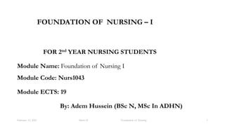 FOUNDATION OF NURSING – I
FOR 2nd YEAR NURSING STUDENTS
Module Name: Foundation of Nursing I
Module Code: Nurs1043
Module ECTS: 19
By: Adem Hussein (BSc N, MSc In ADHN)
1
Adem H Foundation of Nursing
February 12, 2021
 