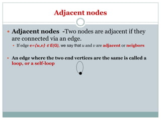 Adjacent nodes
 Adjacent nodes -Two nodes are adjacent if they

are connected via an edge.
 If edge e={u,v} ∈ E(G), we say that u and v are adjacent or neigbors

 An edge where the two end vertices are the same is called a

loop, or a self-loop

 