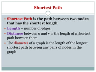 Shortest Path
 Shortest Path is the path between two nodes

that has the shortest length
 Length – number of edges.
 Distance between u and v is the length of a shortest
path between them
 The diameter of a graph is the length of the longest
shortest path between any pairs of nodes in the
graph

 