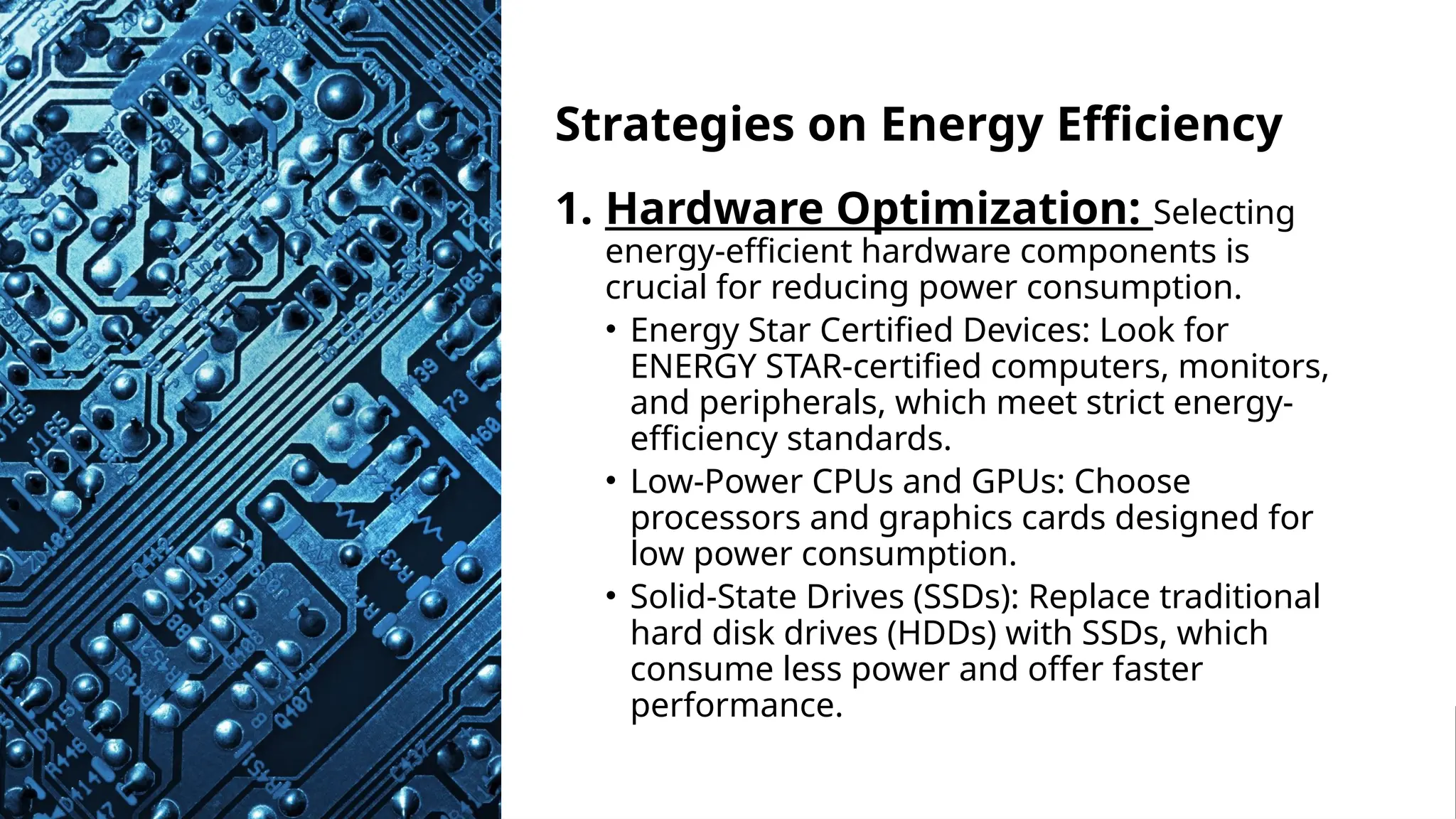 School of Computer Studies and Technology
Strategies on Energy Efficiency
1. Hardware Optimization: Selecting
energy-efficient hardware components is
crucial for reducing power consumption.
• Energy Star Certified Devices: Look for
ENERGY STAR-certified computers, monitors,
and peripherals, which meet strict energy-
efficiency standards.
• Low-Power CPUs and GPUs: Choose
processors and graphics cards designed for
low power consumption.
• Solid-State Drives (SSDs): Replace traditional
hard disk drives (HDDs) with SSDs, which
consume less power and offer faster
performance.
 
