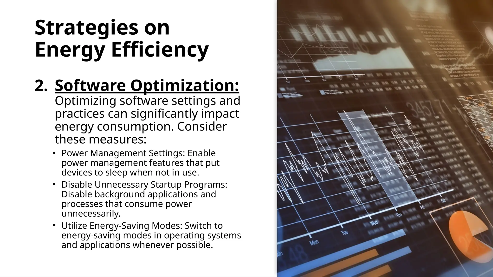 School of Computer Studies and Technology
Strategies on
Energy Efficiency
2. Software Optimization:
Optimizing software settings and
practices can significantly impact
energy consumption. Consider
these measures:
• Power Management Settings: Enable
power management features that put
devices to sleep when not in use.
• Disable Unnecessary Startup Programs:
Disable background applications and
processes that consume power
unnecessarily.
• Utilize Energy-Saving Modes: Switch to
energy-saving modes in operating systems
and applications whenever possible.
 