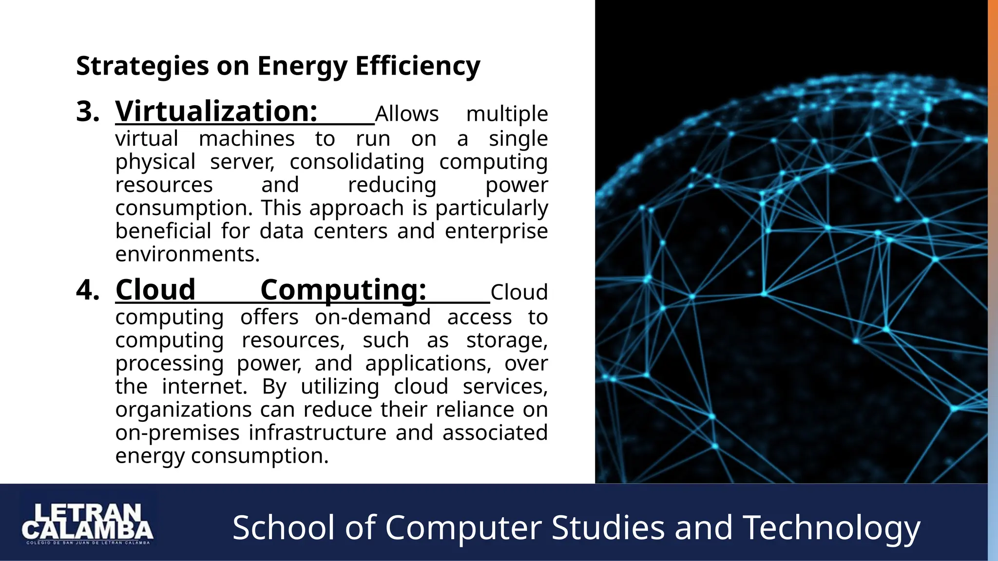School of Computer Studies and Technology
Strategies on Energy Efficiency
3. Virtualization: Allows multiple
virtual machines to run on a single
physical server, consolidating computing
resources and reducing power
consumption. This approach is particularly
beneficial for data centers and enterprise
environments.
4. Cloud Computing: Cloud
computing offers on-demand access to
computing resources, such as storage,
processing power, and applications, over
the internet. By utilizing cloud services,
organizations can reduce their reliance on
on-premises infrastructure and associated
energy consumption.
 