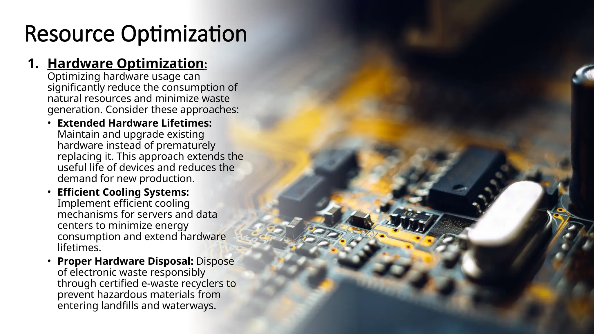 School of Computer Studies and Technology
Resource Optimization
1. Hardware Optimization:
Optimizing hardware usage can
significantly reduce the consumption of
natural resources and minimize waste
generation. Consider these approaches:
• Extended Hardware Lifetimes:
Maintain and upgrade existing
hardware instead of prematurely
replacing it. This approach extends the
useful life of devices and reduces the
demand for new production.
• Efficient Cooling Systems:
Implement efficient cooling
mechanisms for servers and data
centers to minimize energy
consumption and extend hardware
lifetimes.
• Proper Hardware Disposal: Dispose
of electronic waste responsibly
through certified e-waste recyclers to
prevent hazardous materials from
entering landfills and waterways.
 