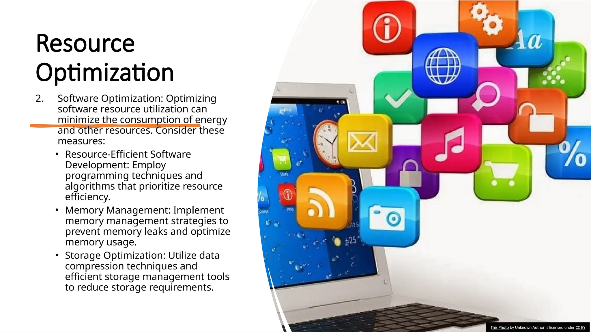 School of Computer Studies and Technology
Resource
Optimization
2. Software Optimization: Optimizing
software resource utilization can
minimize the consumption of energy
and other resources. Consider these
measures:
• Resource-Efficient Software
Development: Employ
programming techniques and
algorithms that prioritize resource
efficiency.
• Memory Management: Implement
memory management strategies to
prevent memory leaks and optimize
memory usage.
• Storage Optimization: Utilize data
compression techniques and
efficient storage management tools
to reduce storage requirements.
This Photo by Unknown Author is licensed under CC BY
 