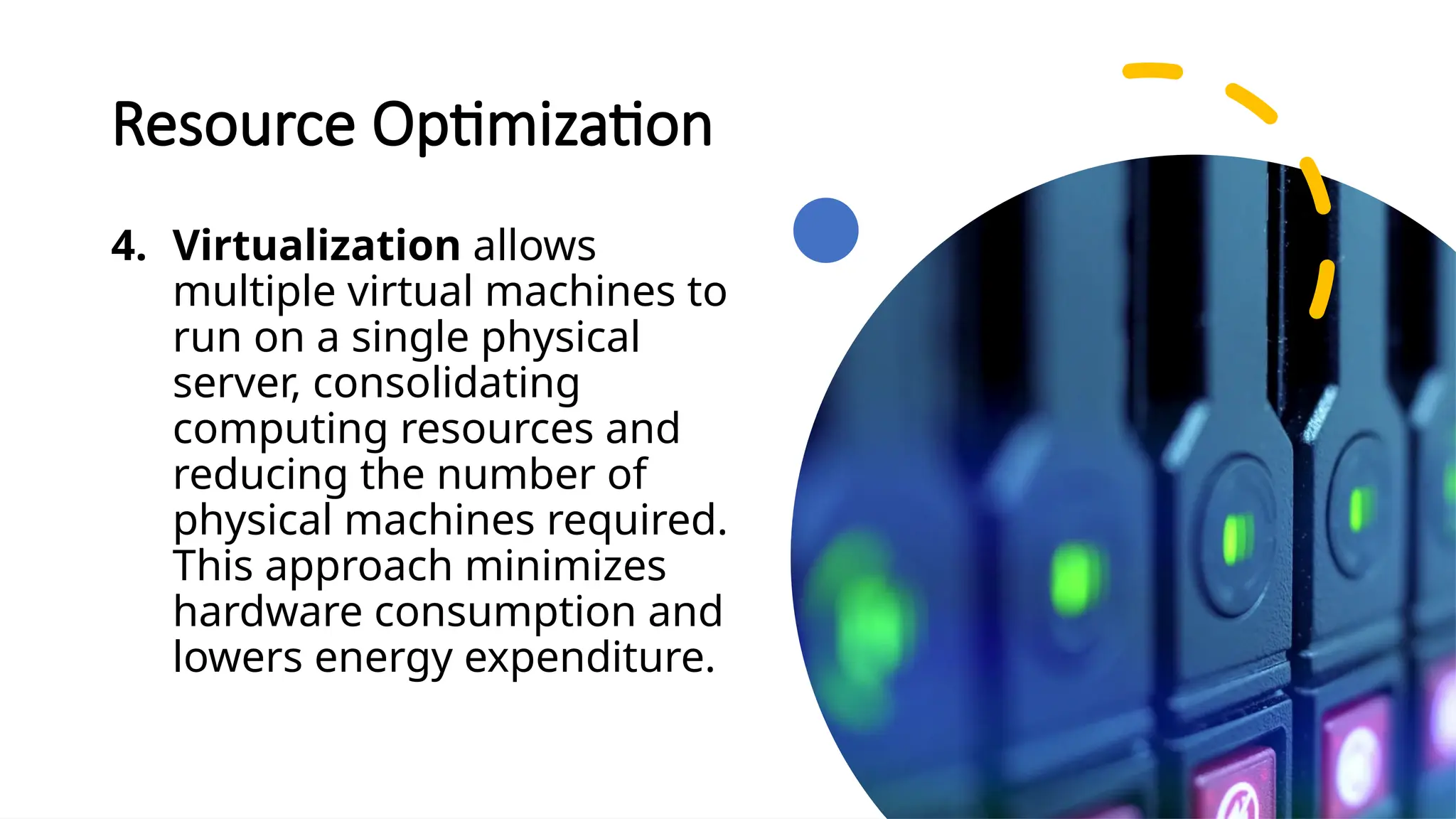 School of Computer Studies and Technology
Resource Optimization
4. Virtualization allows
multiple virtual machines to
run on a single physical
server, consolidating
computing resources and
reducing the number of
physical machines required.
This approach minimizes
hardware consumption and
lowers energy expenditure.
 