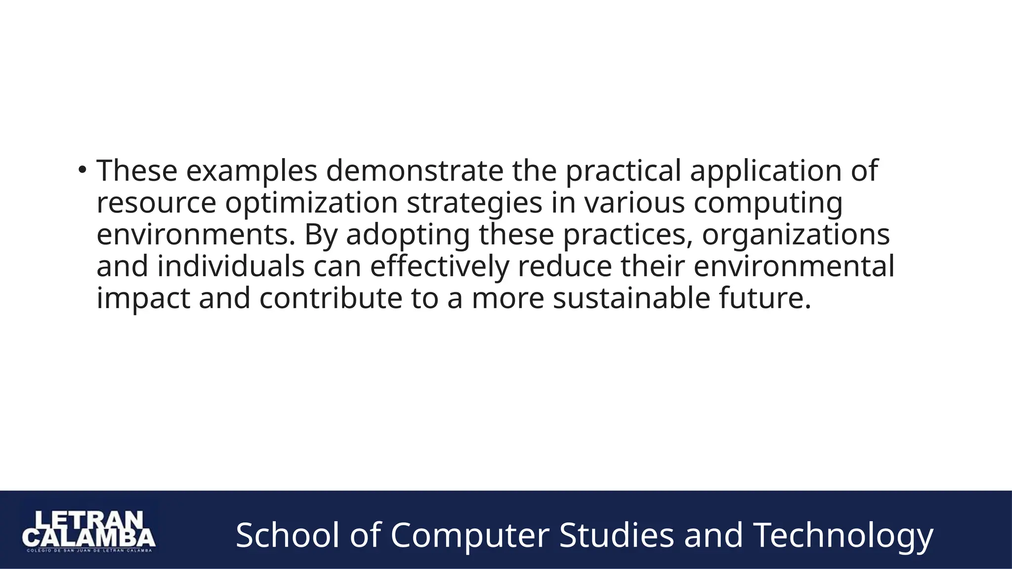 School of Computer Studies and Technology
• These examples demonstrate the practical application of
resource optimization strategies in various computing
environments. By adopting these practices, organizations
and individuals can effectively reduce their environmental
impact and contribute to a more sustainable future.
 
