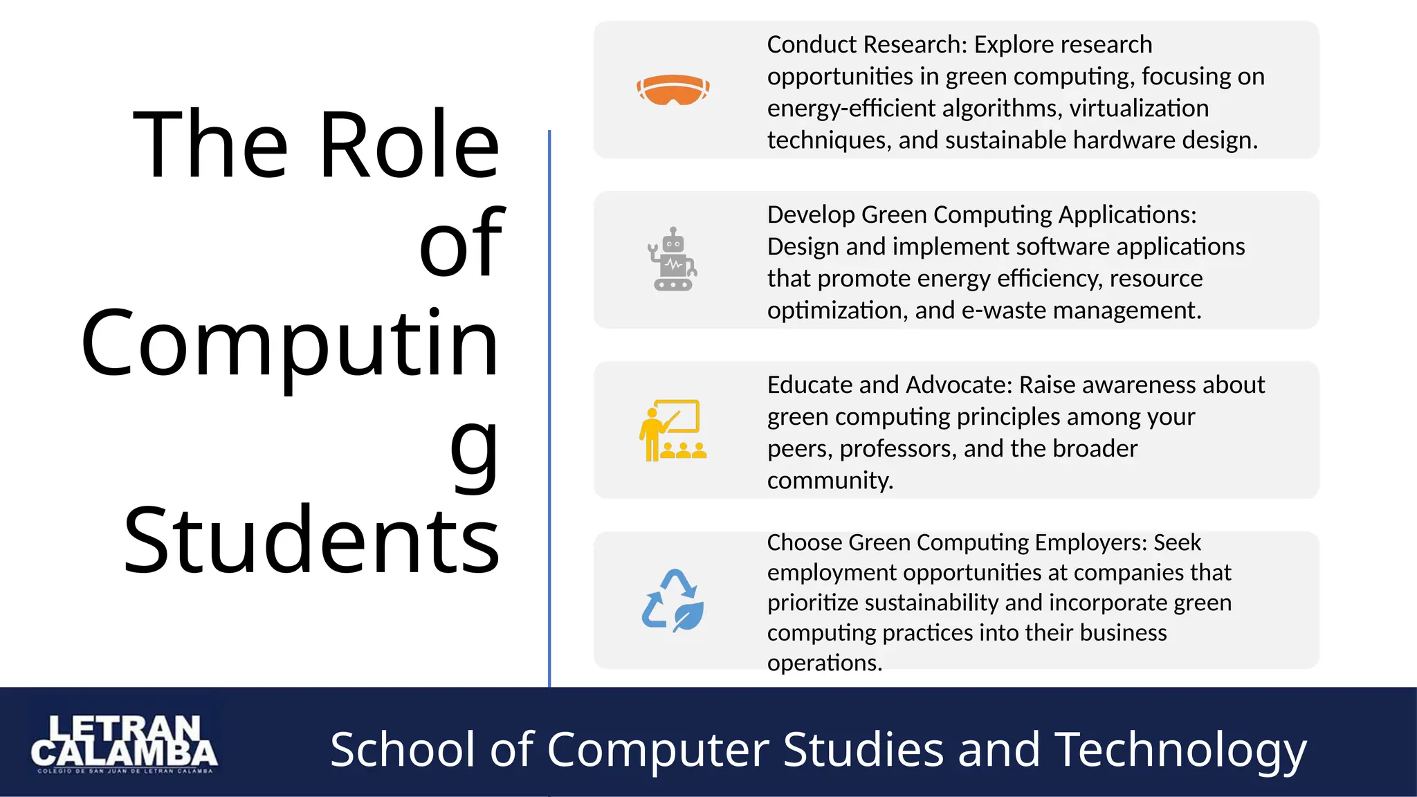 School of Computer Studies and Technology
The Role
of
Computin
g
Students
Conduct Research: Explore research
opportunities in green computing, focusing on
energy-efficient algorithms, virtualization
techniques, and sustainable hardware design.
Develop Green Computing Applications:
Design and implement software applications
that promote energy efficiency, resource
optimization, and e-waste management.
Educate and Advocate: Raise awareness about
green computing principles among your
peers, professors, and the broader
community.
Choose Green Computing Employers: Seek
employment opportunities at companies that
prioritize sustainability and incorporate green
computing practices into their business
operations.
School of Computer Studies and Technology
 