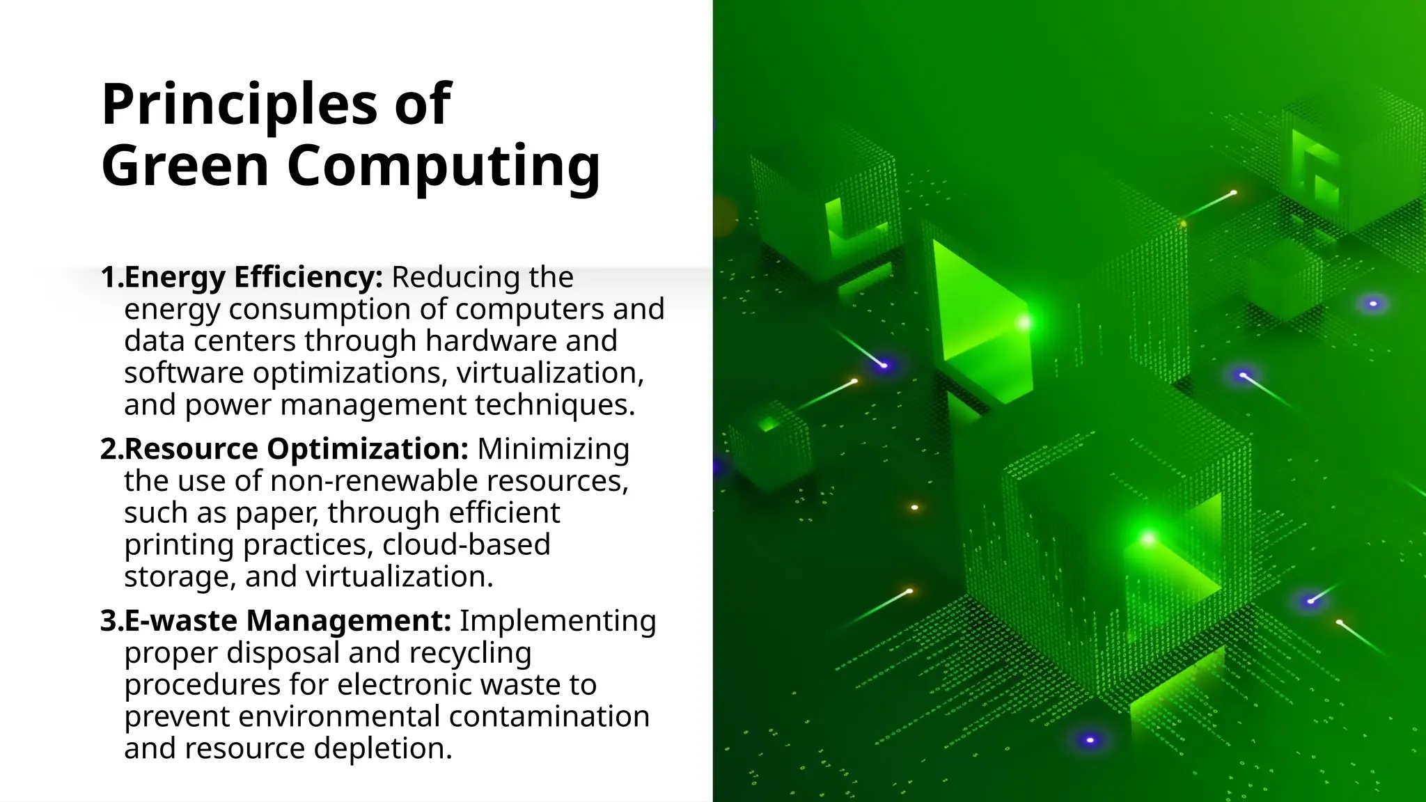 School of Computer Studies and Technology
Principles of
Green Computing
1.Energy Efficiency: Reducing the
energy consumption of computers and
data centers through hardware and
software optimizations, virtualization,
and power management techniques.
2.Resource Optimization: Minimizing
the use of non-renewable resources,
such as paper, through efficient
printing practices, cloud-based
storage, and virtualization.
3.E-waste Management: Implementing
proper disposal and recycling
procedures for electronic waste to
prevent environmental contamination
and resource depletion.
 