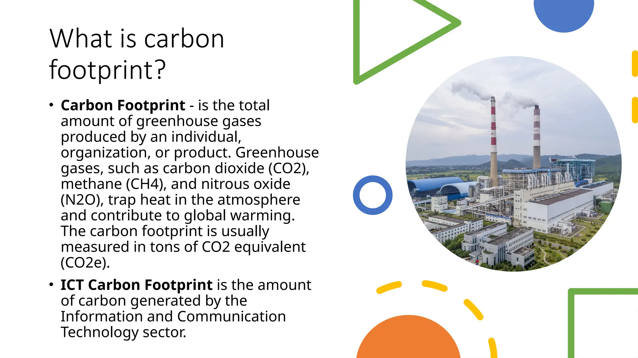 School of Computer Studies and Technology
What is carbon
footprint?
• Carbon Footprint - is the total
amount of greenhouse gases
produced by an individual,
organization, or product. Greenhouse
gases, such as carbon dioxide (CO2),
methane (CH4), and nitrous oxide
(N2O), trap heat in the atmosphere
and contribute to global warming.
The carbon footprint is usually
measured in tons of CO2 equivalent
(CO2e).
• ICT Carbon Footprint is the amount
of carbon generated by the
Information and Communication
Technology sector.
 