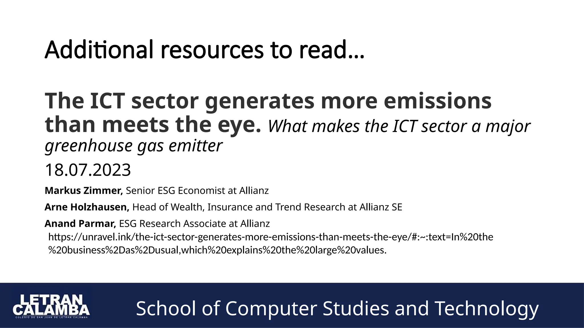 School of Computer Studies and Technology
Additional resources to read…
The ICT sector generates more emissions
than meets the eye. What makes the ICT sector a major
greenhouse gas emitter
18.07.2023
Markus Zimmer, Senior ESG Economist at Allianz
Arne Holzhausen, Head of Wealth, Insurance and Trend Research at Allianz SE
Anand Parmar, ESG Research Associate at Allianz
https://unravel.ink/the-ict-sector-generates-more-emissions-than-meets-the-eye/#:~:text=In%20the
%20business%2Das%2Dusual,which%20explains%20the%20large%20values.
 