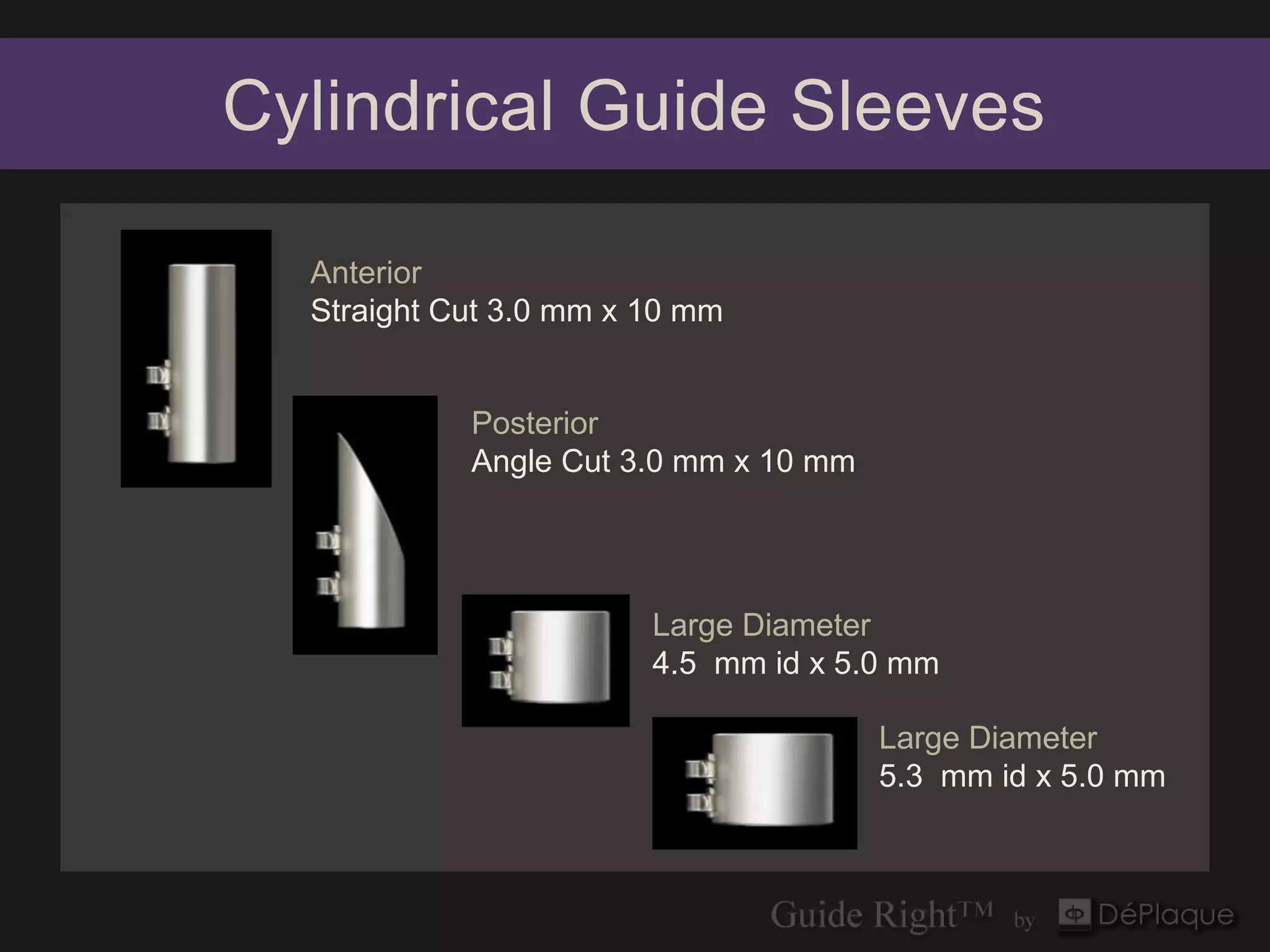 Cylindrical Guide Sleeves

  Anterior
  Straight Cut 3.0 mm x 10 mm


            Posterior
            Angle Cut 3.0 mm x 10 mm




                        Large Diameter
                        4.5 mm id x 5.0 mm

                                       Large Diameter
                                       5.3 mm id x 5.0 mm
 