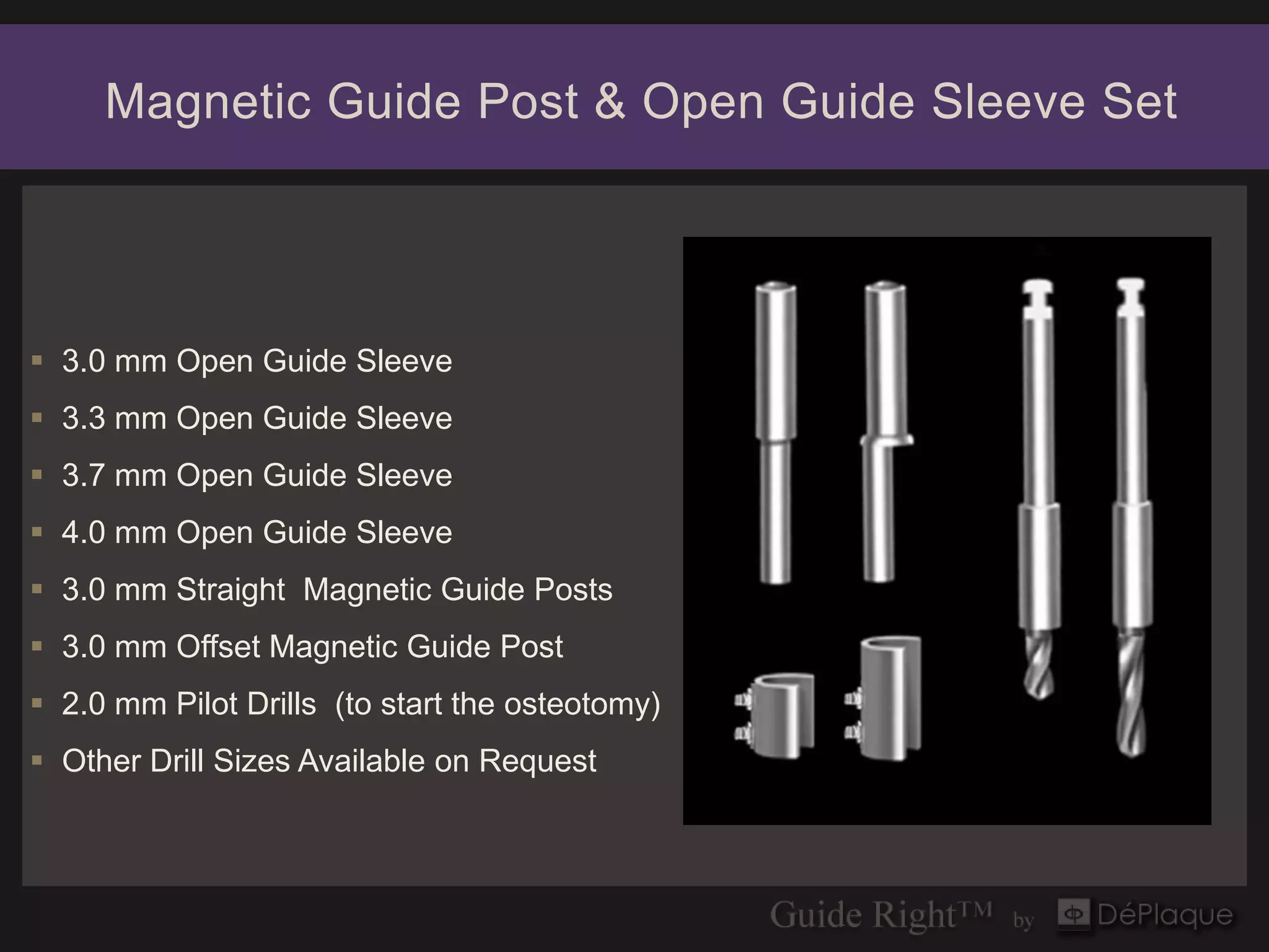 Magnetic Guide Post & Open Guide Sleeve Set




 3.0 mm Open Guide Sleeve
 3.3 mm Open Guide Sleeve
 3.7 mm Open Guide Sleeve
 4.0 mm Open Guide Sleeve
 3.0 mm Straight Magnetic Guide Posts
 3.0 mm Offset Magnetic Guide Post
 2.0 mm Pilot Drills (to start the osteotomy)
 Other Drill Sizes Available on Request
 