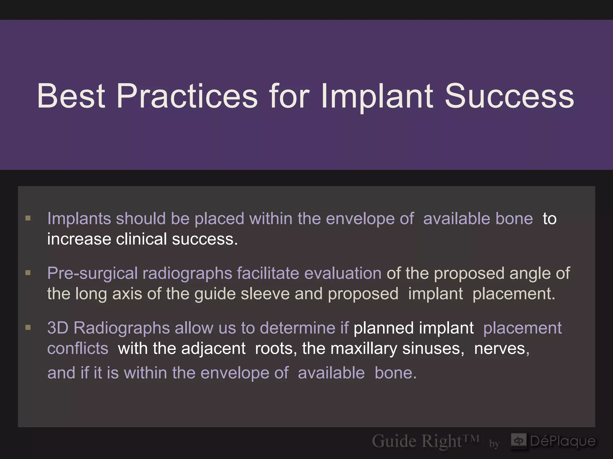 Best Practices for Implant Success


 Implants should be placed within the envelope of available bone to
  increase clinical success.

 Pre-surgical radiographs facilitate evaluation of the proposed angle of
  the long axis of the guide sleeve and proposed implant placement.

 3D Radiographs allow us to determine if planned implant placement
  conflicts with the adjacent roots, the maxillary sinuses, nerves,
  and if it is within the envelope of available bone.
 