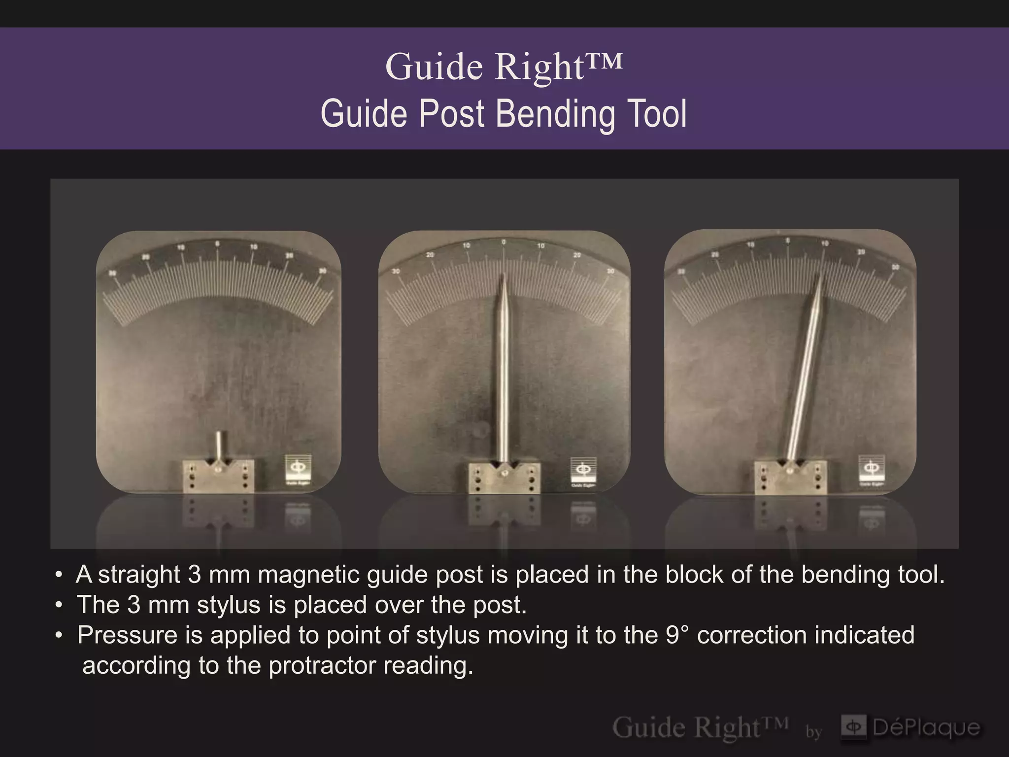 Guide Right™
                        Guide Post Bending Tool




• A straight 3 mm magnetic guide post is placed in the block of the bending tool.
• The 3 mm stylus is placed over the post.
• Pressure is applied to point of stylus moving it to the 9° correction indicated
  according to the protractor reading.
 