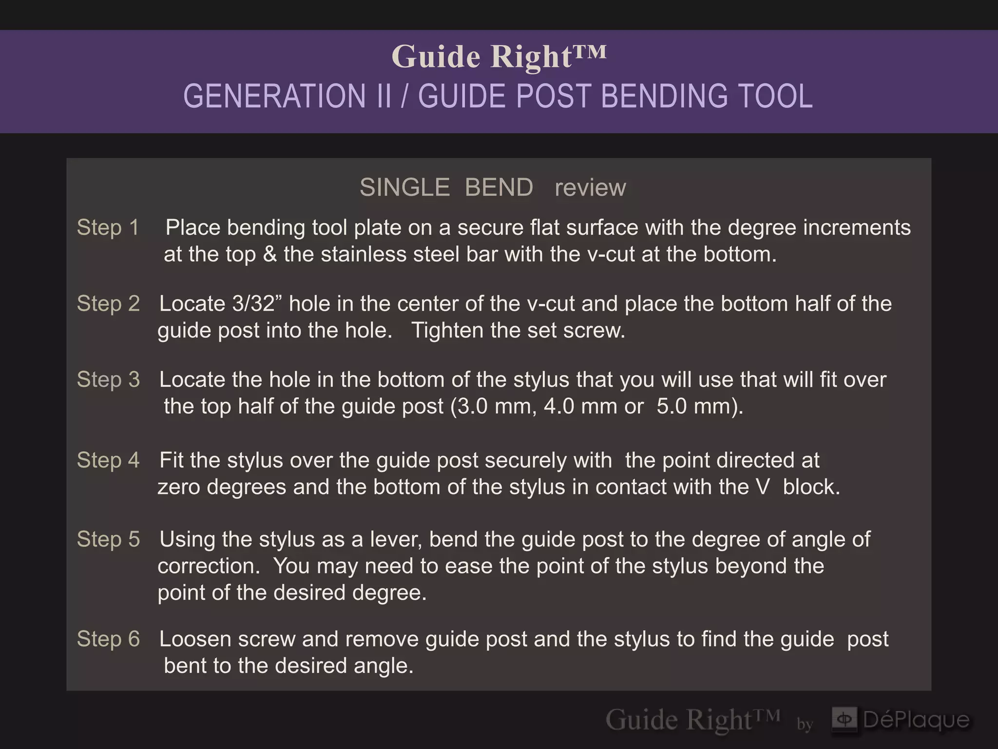 Guide Right™
           GENERATION II / GUIDE POST BENDING TOOL

                              SINGLE BEND review
Step 1   Place bending tool plate on a secure flat surface with the degree increments
         at the top & the stainless steel bar with the v-cut at the bottom.

Step 2 Locate 3/32” hole in the center of the v-cut and place the bottom half of the
       guide post into the hole. Tighten the set screw.

Step 3 Locate the hole in the bottom of the stylus that you will use that will fit over
       the top half of the guide post (3.0 mm, 4.0 mm or 5.0 mm).

Step 4 Fit the stylus over the guide post securely with the point directed at
       zero degrees and the bottom of the stylus in contact with the V block.

Step 5 Using the stylus as a lever, bend the guide post to the degree of angle of
       correction. You may need to ease the point of the stylus beyond the
       point of the desired degree.

Step 6 Loosen screw and remove guide post and the stylus to find the guide post
       bent to the desired angle.
 