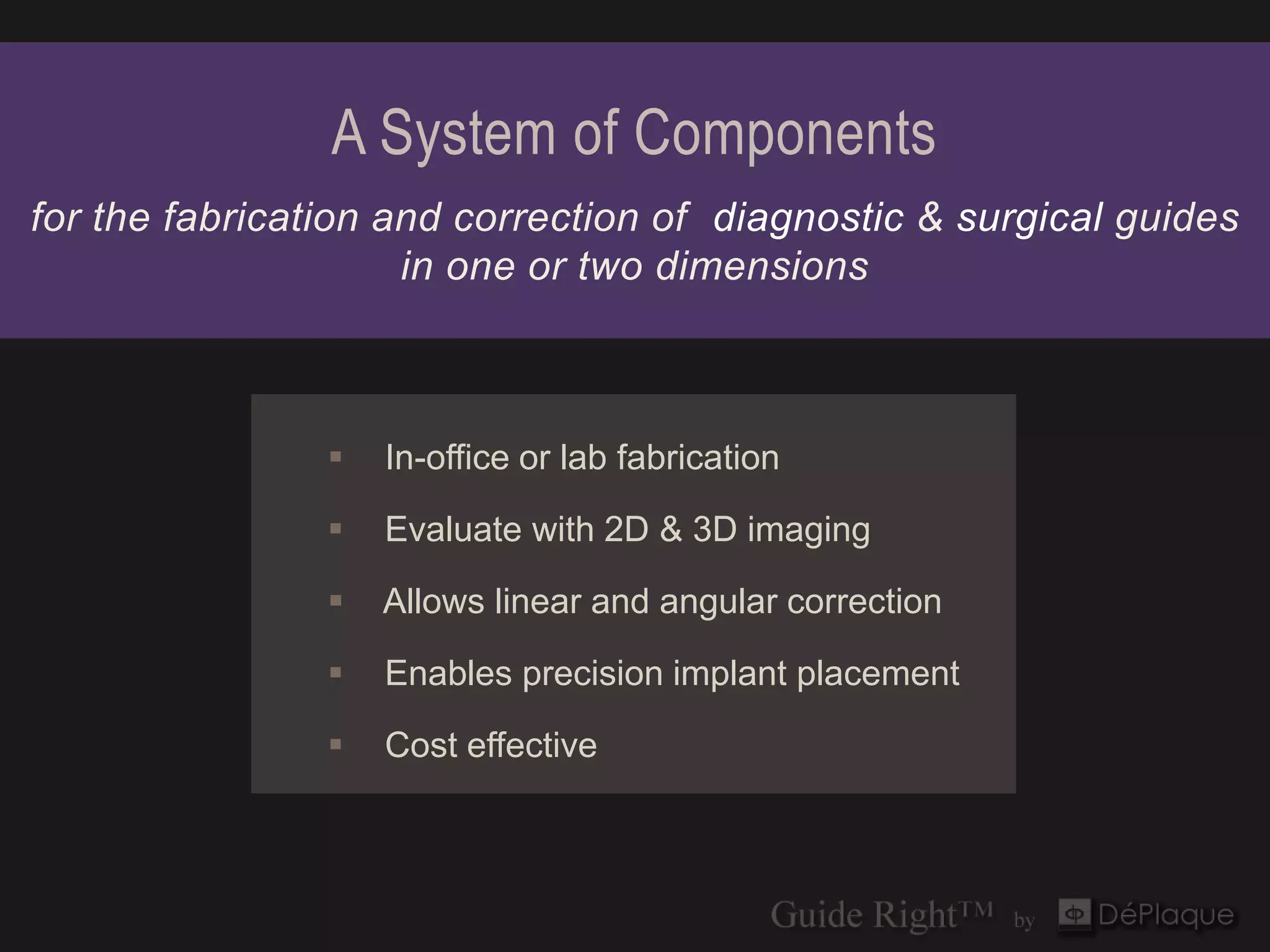A System of Components
for the fabrication and correction of diagnostic & surgical guides
                     in one or two dimensions



                   In-office or lab fabrication

                   Evaluate with 2D & 3D imaging

                   Allows linear and angular correction

                   Enables precision implant placement

                   Cost effective
 