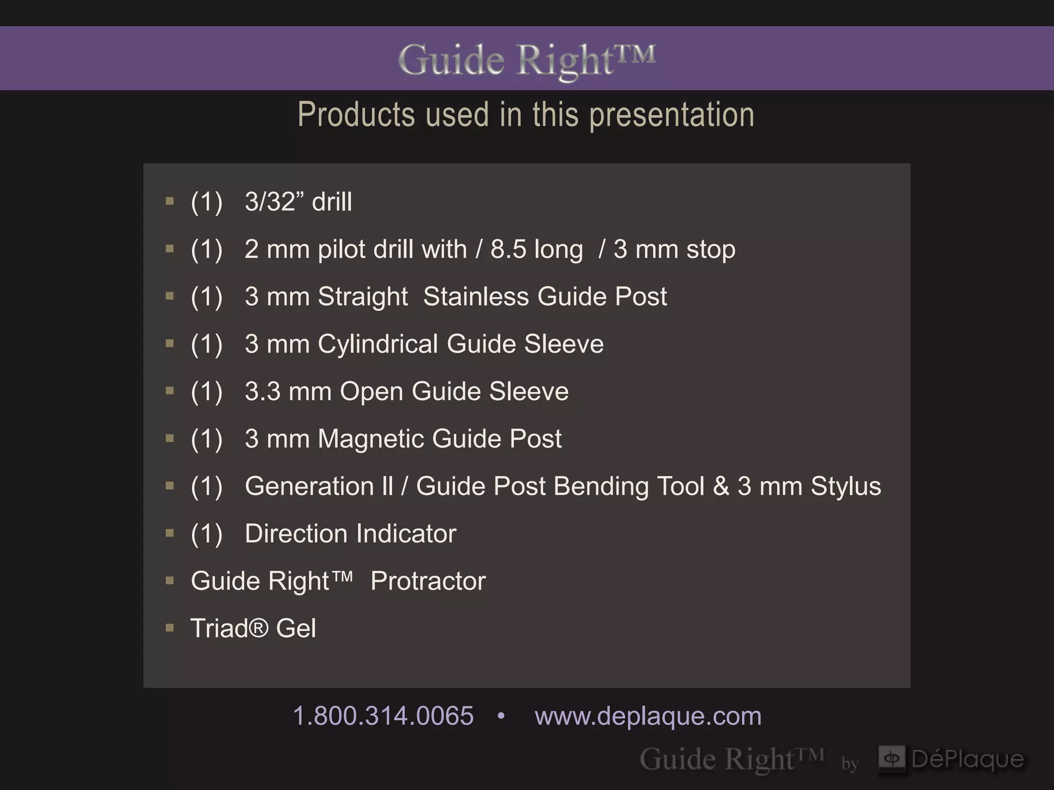Products used in this presentation

 (1) 3/32” drill
 (1) 2 mm pilot drill with / 8.5 long / 3 mm stop
 (1) 3 mm Straight Stainless Guide Post
 (1) 3 mm Cylindrical Guide Sleeve
 (1) 3.3 mm Open Guide Sleeve
 (1) 3 mm Magnetic Guide Post
 (1) Generation ll / Guide Post Bending Tool & 3 mm Stylus
 (1) Direction Indicator
 Guide Right™ Protractor
 Triad® Gel


           1.800.314.0065 •     www.deplaque.com
 