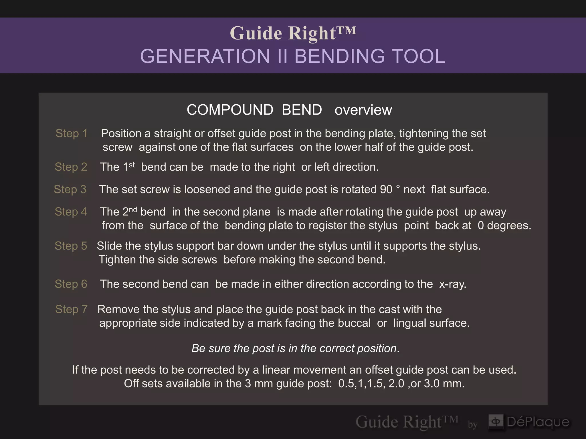 Guide Right™
                 GENERATION II BENDING TOOL

                           COMPOUND BEND overview
Step 1   Position a straight or offset guide post in the bending plate, tightening the set
         screw against one of the flat surfaces on the lower half of the guide post.
Step 2   The 1st bend can be made to the right or left direction.
Step 3   The set screw is loosened and the guide post is rotated 90 ° next flat surface.
Step 4   The 2nd bend in the second plane is made after rotating the guide post up away
         from the surface of the bending plate to register the stylus point back at 0 degrees.
Step 5 Slide the stylus support bar down under the stylus until it supports the stylus.
       Tighten the side screws before making the second bend.

Step 6   The second bend can be made in either direction according to the x-ray.

Step 7 Remove the stylus and place the guide post back in the cast with the
       appropriate side indicated by a mark facing the buccal or lingual surface.

                            Be sure the post is in the correct position.
   If the post needs to be corrected by a linear movement an offset guide post can be used.
               Off sets available in the 3 mm guide post: 0.5,1,1.5, 2.0 ,or 3.0 mm.
 