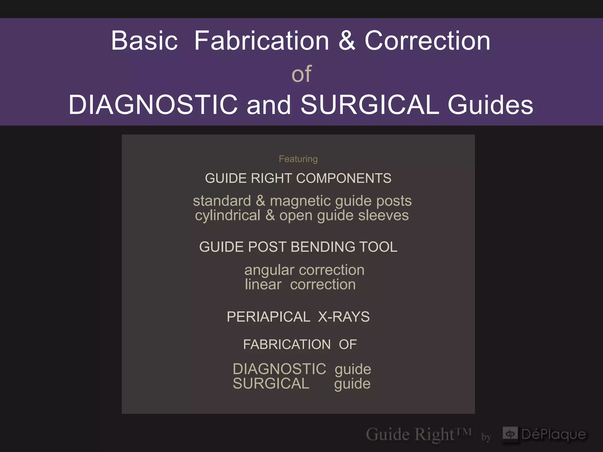 Basic Fabrication & Correction
                      of
DIAGNOSTIC and SURGICAL Guides
                    Featuring

         GUIDE RIGHT COMPONENTS
        standard & magnetic guide posts
        cylindrical & open guide sleeves

        GUIDE POST BENDING TOOL
               angular correction
               linear correction

            PERIAPICAL X-RAYS
               FABRICATION OF
             DIAGNOSTIC guide
             SURGICAL   guide
 