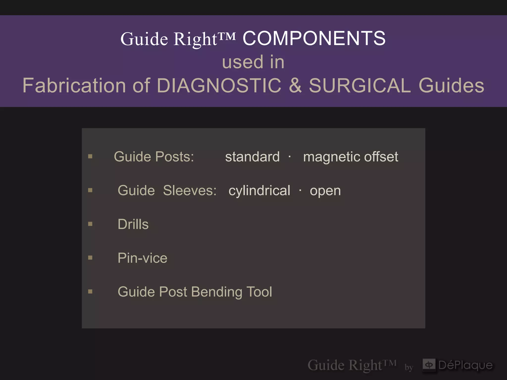Guide Right™ COMPONENTS
                     used in
Fabrication of DIAGNOSTIC & SURGICAL Guides


         Guide Posts:   standard · magnetic offset

         Guide Sleeves: cylindrical · open

         Drills

         Pin-vice

         Guide Post Bending Tool
 