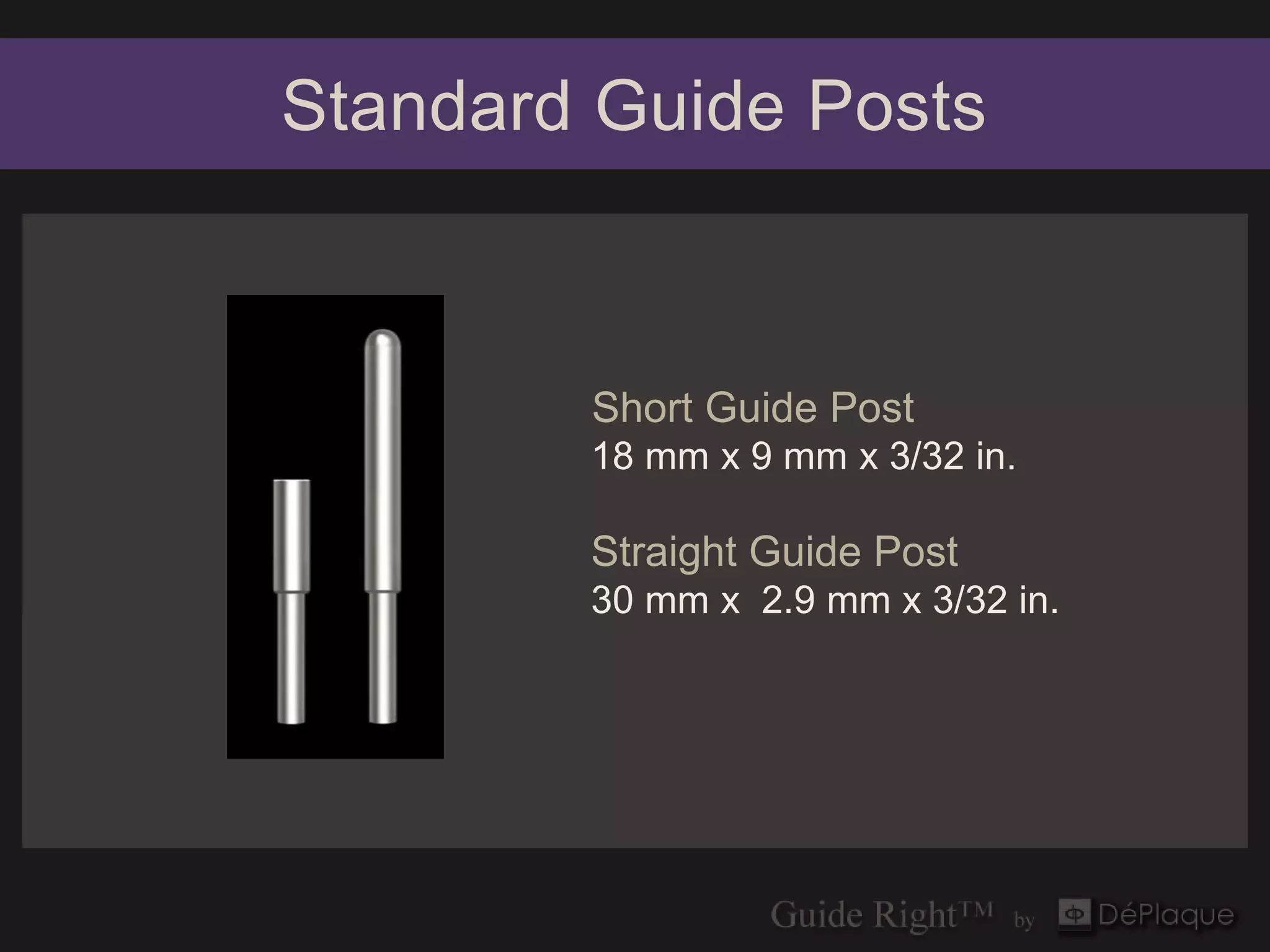 Standard Guide Posts



        Short Guide Post
        18 mm x 9 mm x 3/32 in.

        Straight Guide Post
        30 mm x 2.9 mm x 3/32 in.
 