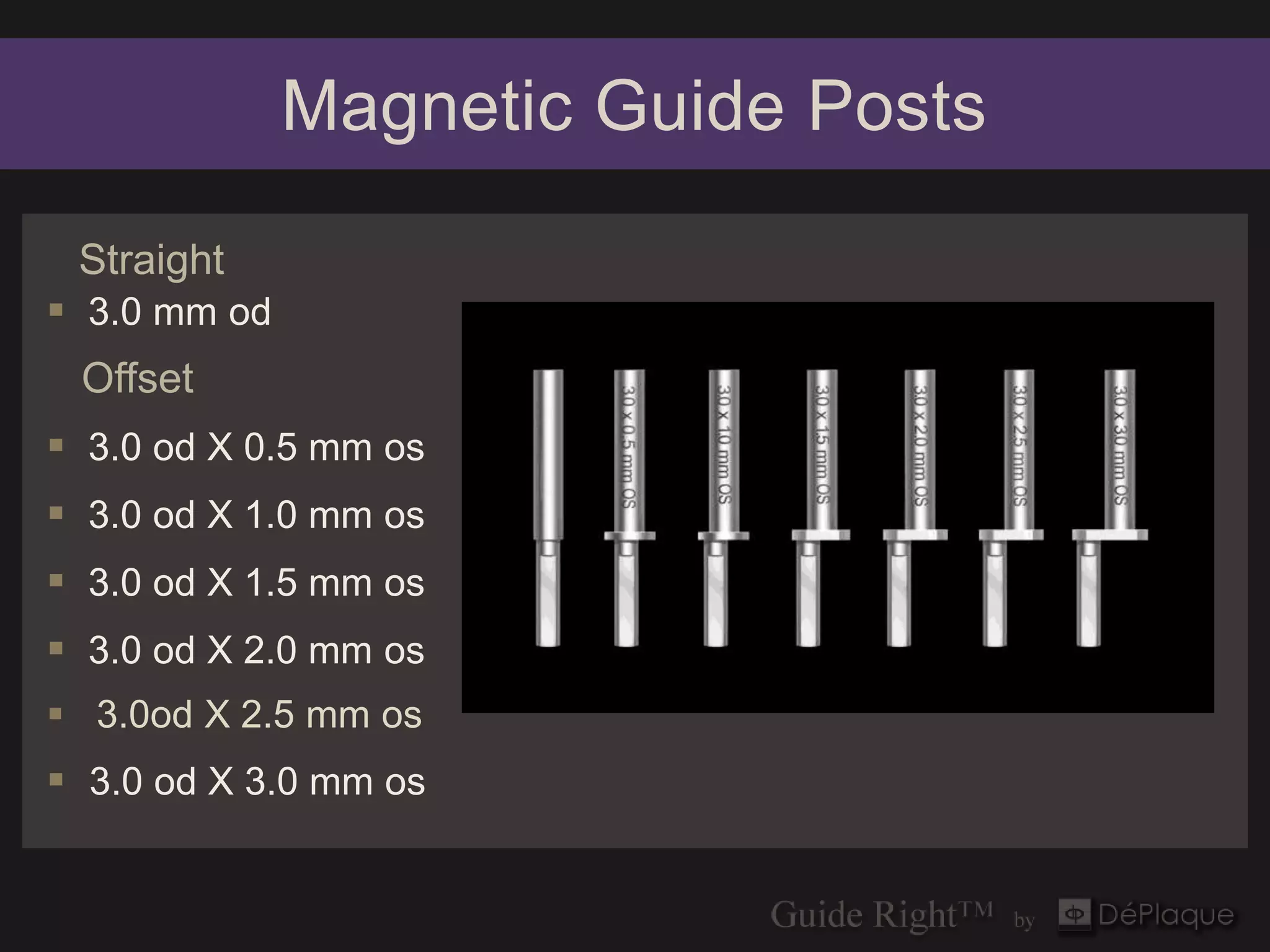 Magnetic Guide Posts

 Straight
 3.0 mm od
 Offset
 3.0 od X 0.5 mm os
 3.0 od X 1.0 mm os
 3.0 od X 1.5 mm os
 3.0 od X 2.0 mm os
 3.0od X 2.5 mm os
 3.0 od X 3.0 mm os
 