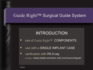 Guide Right™ Surgical Guide System


                          INTRODUCTION
           use of Guide Right™ COMPONENTS

           use with a SINGLE IMPLANT CASE
           verification with PA X-ray
            includes:   mesio-distal correction only (not bucco-lingual)


   2.3013
 