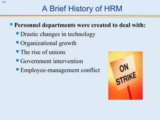1-5 
A Brief History of HRM 
Personnel departments were created to deal with: 
Drastic changes in technology 
Organizational growth 
The rise of unions 
Government intervention 
Employee-management conflict 
 