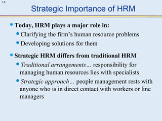 1-6 
Strategic Importance of HRM 
Today, HRM plays a major role in: 
Clarifying the firm’s human resource problems 
Developing solutions for them 
Strategic HRM differs from traditional HRM 
Traditional arrangements… responsibility for 
managing human resources lies with specialists 
Strategic approach… people management rests with 
anyone who is in direct contact with workers or line 
managers 
 