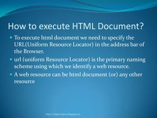 How to execute HTML Document?
 To execute html document we need to specify the

URL(Uniform Resource Locator) in the address bar of
the Browser.
 url (uniform Resource Locator) is the primary naming
scheme using which we identify a web resource.
 A web resource can be html document (or) any other
resource

http://improvejava.blogspot.in

 
