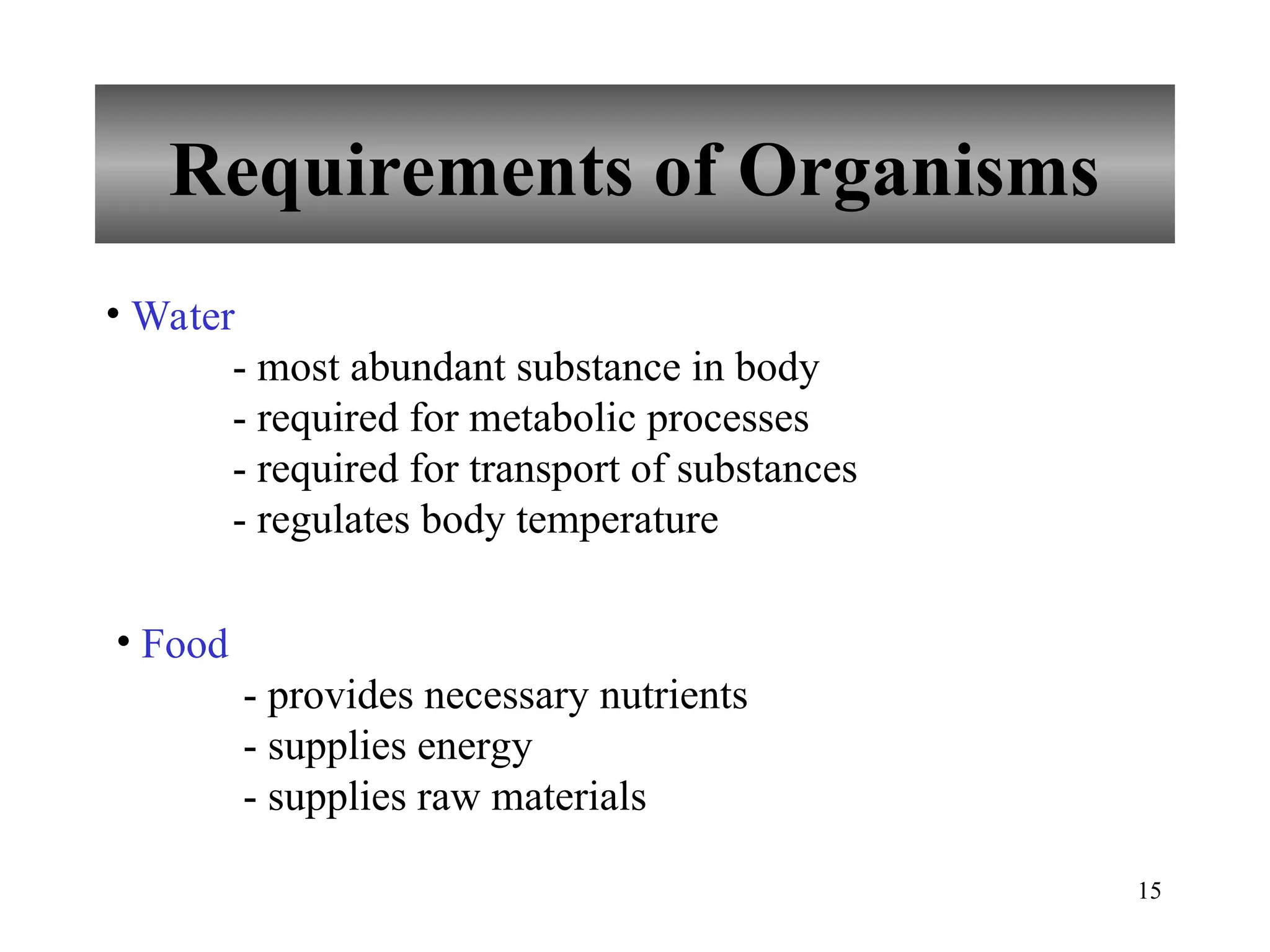 15
Requirements of Organisms
• Water
- most abundant substance in body
- required for metabolic processes
- required for transport of substances
- regulates body temperature
• Food
- provides necessary nutrients
- supplies energy
- supplies raw materials
 