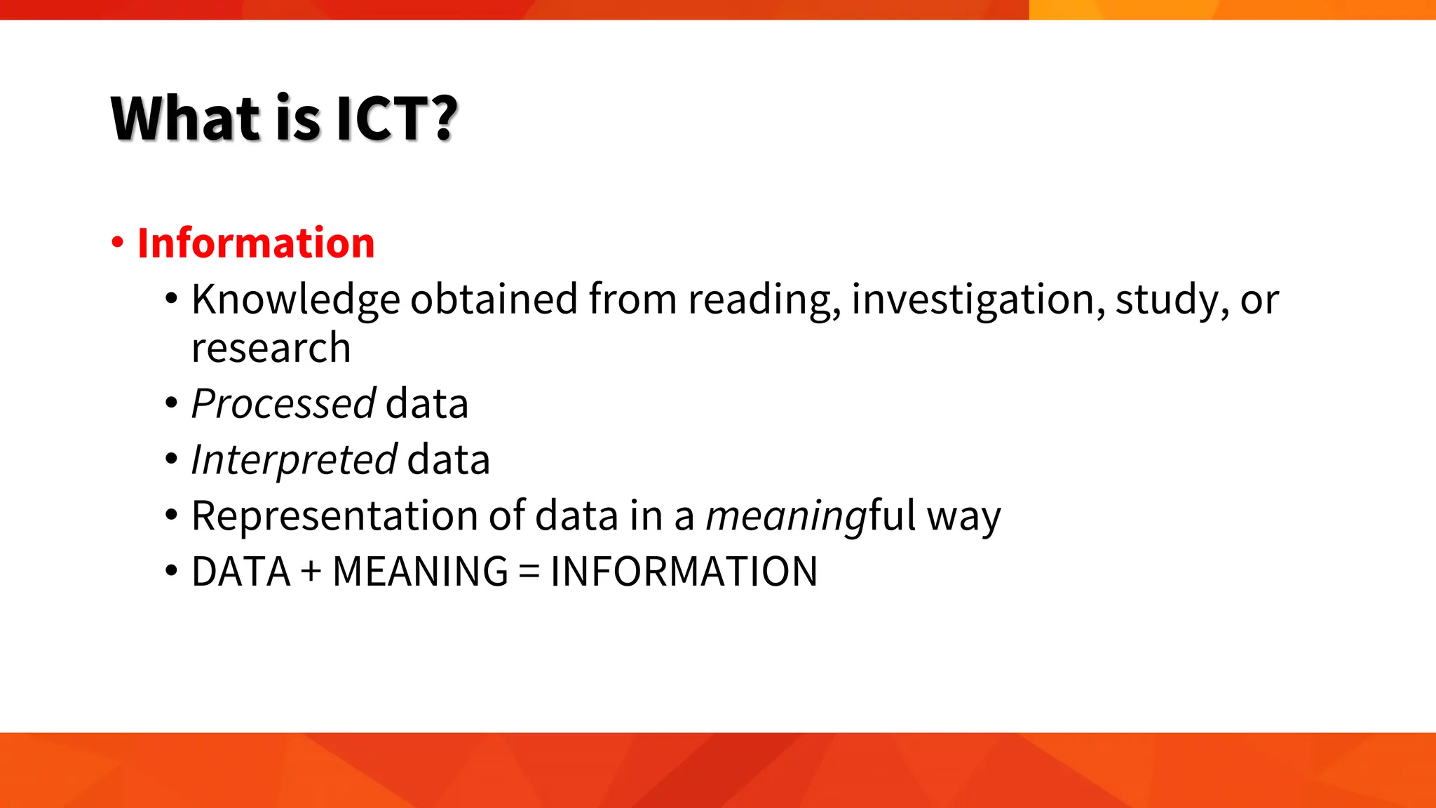 What is ICT?
• Information
• Knowledge obtained from reading, investigation, study, or
research
• Processed data
• Interpreted data
• Representation of data in a meaningful way
• DATA + MEANING = INFORMATION
 