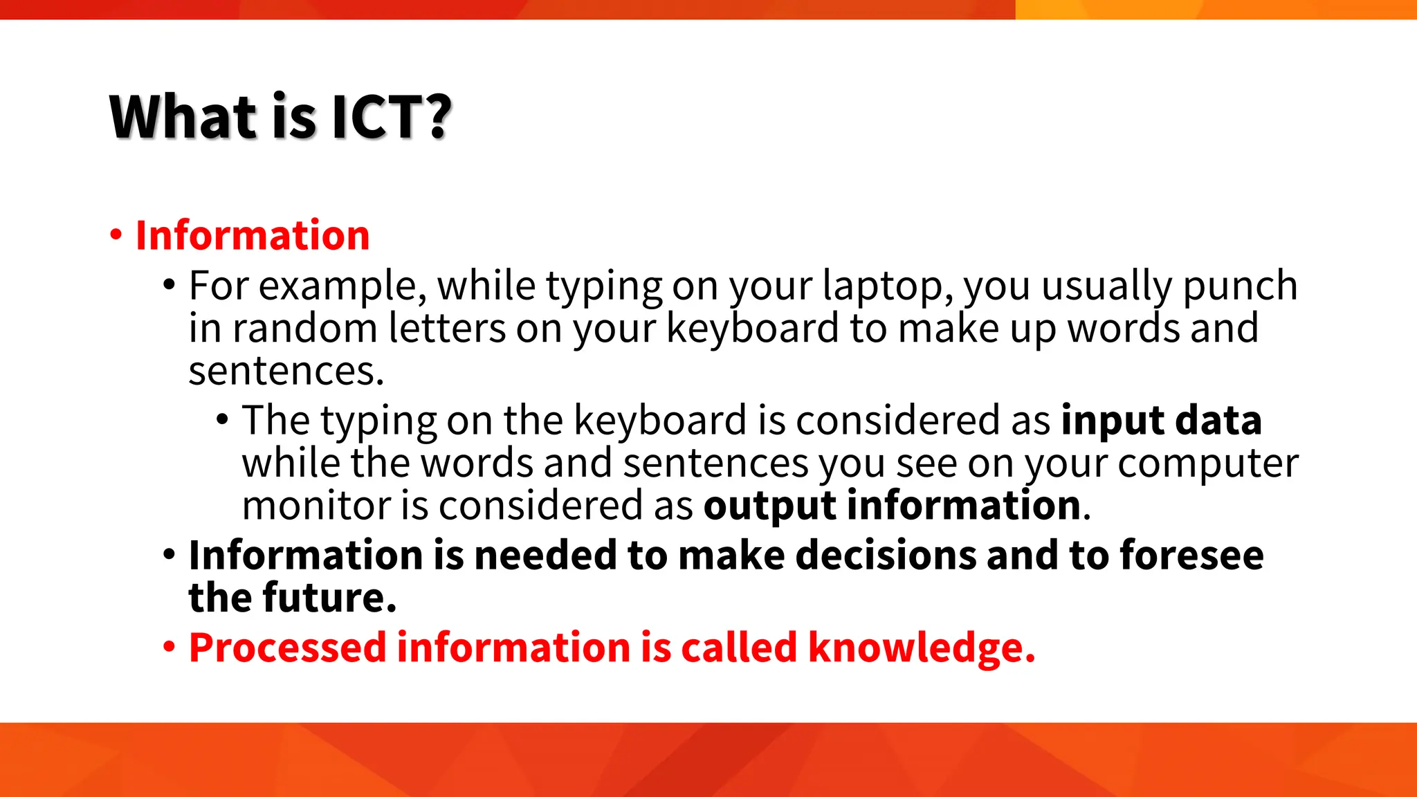 What is ICT?
• Information
• For example, while typing on your laptop, you usually punch
in random letters on your keyboard to make up words and
sentences.
• The typing on the keyboard is considered as input data
while the words and sentences you see on your computer
monitor is considered as output information.
• Information is needed to make decisions and to foresee
the future.
• Processed information is called knowledge.
 
