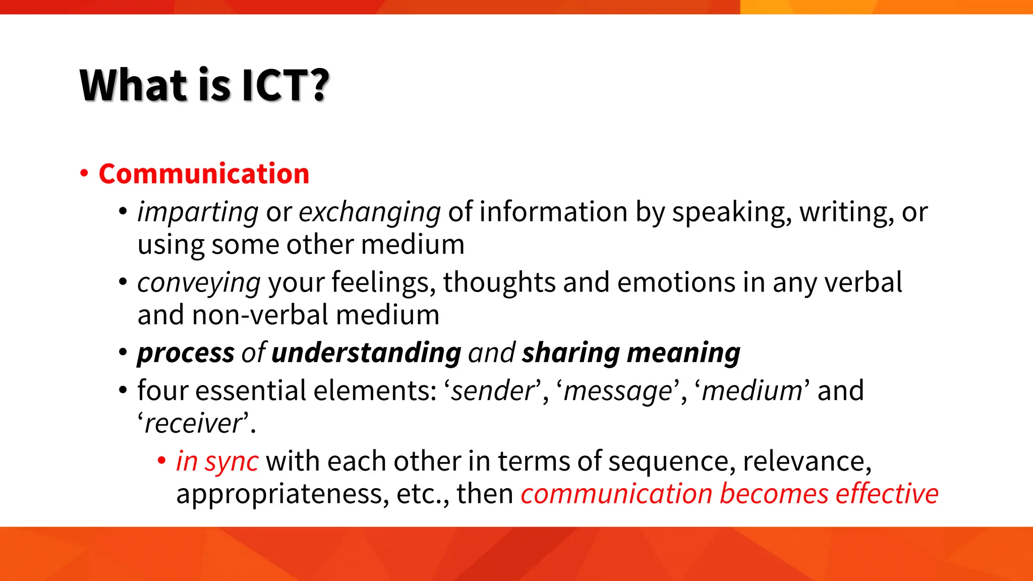 What is ICT?
• Communication
• imparting or exchanging of information by speaking, writing, or
using some other medium
• conveying your feelings, thoughts and emotions in any verbal
and non-verbal medium
• process of understanding and sharing meaning
• four essential elements: ‘sender’, ‘message’, ‘medium’ and
‘receiver’.
• in sync with each other in terms of sequence, relevance,
appropriateness, etc., then communication becomes effective
 