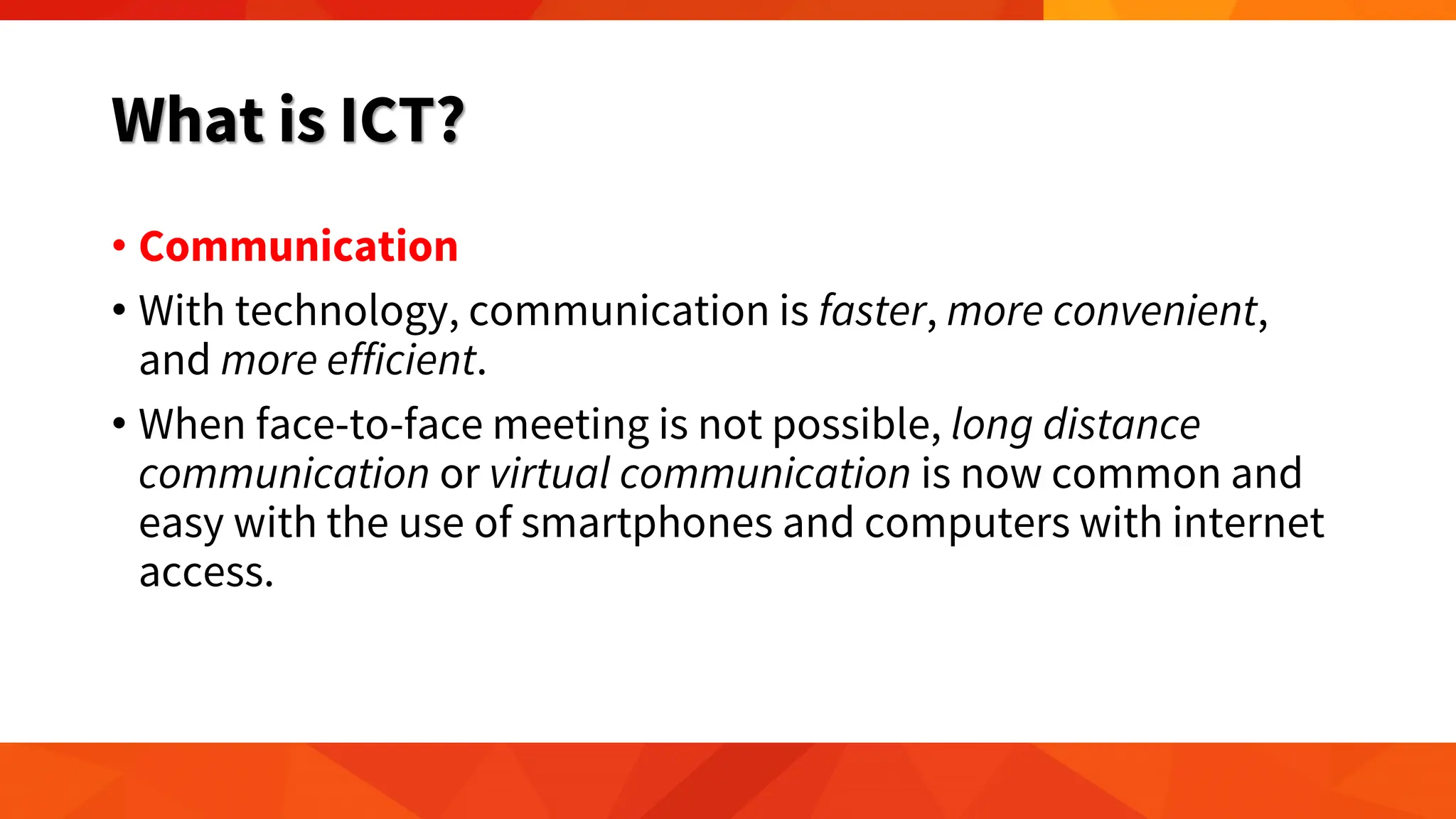 What is ICT?
• Communication
• With technology, communication is faster, more convenient,
and more efficient.
• When face-to-face meeting is not possible, long distance
communication or virtual communication is now common and
easy with the use of smartphones and computers with internet
access.
 